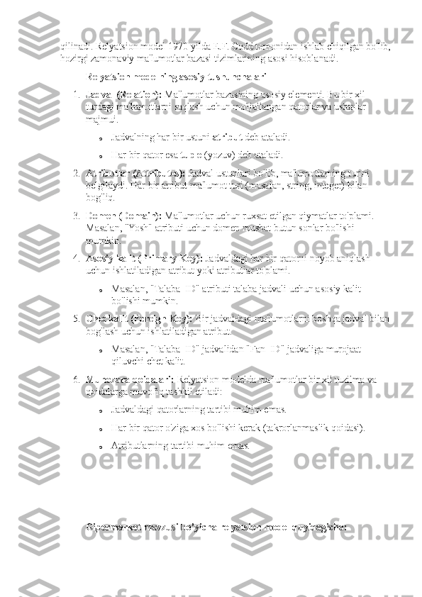 qilinadi. Relyatsion model 1970-yilda E.F. Codd tomonidan ishlab chiqilgan bo'lib,
hozirgi zamonaviy ma'lumotlar bazasi tizimlarining asosi hisoblanadi.
Relyatsion modelning asosiy tushunchalari
1. Jadval (Relation):  Ma'lumotlar bazasining asosiy elementi. Bu bir xil 
turdagi ma'lumotlarni saqlash uchun mo'ljallangan qatorlar va ustunlar 
majmui.
o Jadvalning har bir ustuni  atribut  deb ataladi.
o Har bir qator esa  tuple  (yozuv) deb ataladi.
2. Atributlar (Attributes):  Jadval ustunlari bo'lib, ma'lumotlarning turini 
belgilaydi. Har bir atribut ma'lumot turi (masalan, string, integer) bilan 
bog'liq.
3. Domen (Domain):  Ma'lumotlar uchun ruxsat etilgan qiymatlar to'plami. 
Masalan, "Yosh" atributi uchun domen musbat butun sonlar bo'lishi 
mumkin.
4. Asosiy kalit (Primary Key):  Jadvaldagi har bir qatorni noyob aniqlash 
uchun ishlatiladigan atribut yoki atributlar to'plami.
o Masalan, "Talaba_ID" atributi talaba jadvali uchun asosiy kalit 
bo'lishi mumkin.
5. Chet kalit (Foreign Key):  Bir jadvaldagi ma'lumotlarni boshqa jadval bilan 
bog'lash uchun ishlatiladigan atribut.
o Masalan, "Talaba_ID" jadvalidan "Fan_ID" jadvaliga murojaat 
qiluvchi chet kalit.
6. Munozara qoidalari:  Relyatsion modelda ma'lumotlar bir xil tuzilma va 
qoidalarga muvofiq tashkil etiladi:
o Jadvaldagi qatorlarning tartibi muhim emas.
o Har bir qator o'ziga xos bo'lishi kerak (takrorlanmaslik qoidasi).
o Atributlarning tartibi muhim emas.
Gipermarket mavzusi bo’yicha relyatsion model quyidagicha: 