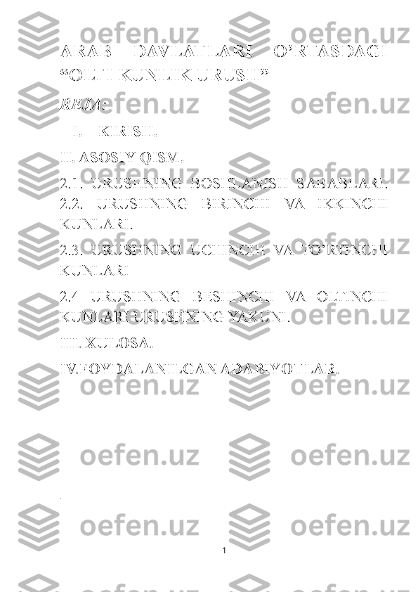 ARAB   DAVLATLARI   O’RTASDAGI
“OLTI KUNLIK URUSH ”
REJA:
I. KIRISH.
II. ASOSIY QISM.
2.1.   URUSHNING   BOSHLANISH   SABABLARI.
2.2.   URUSHNING   BIRINCHI   VA   IKKINCHI
KUNLARI.
2.3.   URUSHNING   UCHINCHI   VA   TO’RTINCHI
KUNLARI 
2.4   URUSHNING   BESHINCHI   VA   OLTINCHI
KUNLARI URUSHNING YAKUNI.
III. XULOSA.
IV.FOYDALANILGAN ADABIYOTLAR.
i
1 