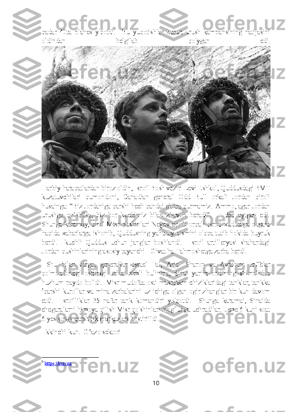 qadar   40ta   planes   y'qotdi.     Bu   yuqotishlar   butun   urush   kampansining   natijasini
oldindan   belgilab   qo'ygan   edi.
Harbiy haraqatlardan biroz oldin, Isroil Bosh vaziri Levi Eshkol, Quddusdagi BMT
kuzatuvchilari   qumondoni,   Canadian   general   Odd   Bull   orkali   Jordan   qiroli
husainga: “Biz Jordaniga qarshi hech qandai chora qurmamiz.  Ammo, agar Jordan
urushga   qo shilsa,   biz   bor   kuchimiz   bilan   zhavob   beradi”.     –   deb   aytgan   edi.ʻ
Shunga karamay, qirol Misr qushinlari Negev cho'li orqali Isroil xududiga o'tgani
haqida xabarlarga ishonib, Quddusning yahudiy qismini o'qqa tutib hokida buyruk
berdi.     kuchli   Quddus   uchun   janglar   boshlandi.     Isroil   artilleryasi   shahardagi
Jordan qushinlarining asosiy tayanchi - Givat ha-Tahmoshetga zarba berdi.
  Shu   bilan   birga,   generallar   Israel   Tal,   Ariel   Sharon   va   Avraham   Ioffelar
qo'mondonligi   ostidagi   uchta   zirhli   bulinma,   Sinai   yarim   orolining   shimolidan
huzhum paydo bo'ldi.   Misr mudofaa osti mustakam chiziklaridagi tanklar, tankka
6
qarshi   kurollar  va  mina  zarbalarini   uz  ichiga  olgan  ogir   zhanglar   bir  kun  davom
etdi.     Isroilliklar   35   nafar   tank   komandiri   yo'qotdi.     Shunga   karamai,   Sinaida
chegaralarni himoya qilish Misr qo'shinlari mag'lubga uchradilar.  June 6 kuni soat
6 yes songi qarshilik markazlari bostiriildi.  
 Ikkinchi-kun.  G’azo sektori
6
  https://kun.uz
10 