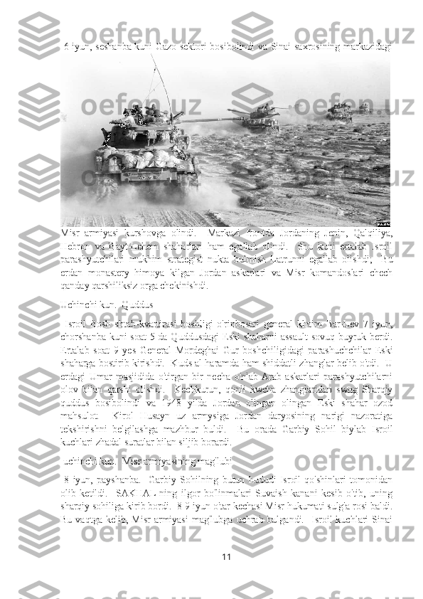   6-iyun, seshanba kuni Gazo sektori bosibolindi va Sinai saxrosining markazidagi
Misr   armiyasi   kurshovga   olindi.     Markazi   frontda   Jordaning   Jenin,   Qalqiliya,
Hebron   va   Bayt-Lehem   shaharlari   ham   egallab   olindi.     Shu   kuni   ertalab   Isroil
parashyutchilari   mukhim   strategist   nukta   bulmish   Latrunni   egallab   olishdi;     Bu
erdan   monastery   himoya   kilgan   Jordan   askarlari   va   Misr   komandoslari   chech
qanday qarshiliksiz orga chekinishdi.  
Uchinchi kun.  Quddus
  Isroil   Bosh   shtab-kvartirasi   boshligi   o'rinbosari   general   khaim   Bar-Lev   7   iyun,
chorshanba kuni  soat  5 da Quddusdagi  Eski shaharni assault  sovuq buyruk berdi.
Ertalab   soat   9   yes   General   Mordeghai   Gur   boshchiligidagi   parashuchchilar   Eski
shaharga bostirib kirishdi.  Kuds al haramda ham shiddatli zhanglar belib o'tdi.  U
erdagi   Umar   masjidida   o'tirgan   bir   necha   o'nlab  Arab   askarlari   parashyutchilarni
olov   bilan   qarshi   olishdi.     Kechkurun,   qonli   kwcha   zhanglaridan   swng   Sharqiy
quddus   bosibolindi   va   1948   yilda   Jordan   olingan   olingan   Eski   shahar   ozod
mahsulot.     Kirol   Husayn   uz   armysiga   Jordan   daryosining   narigi   nazoratiga
tekshirishni   belgilashga   mazhbur   buldi.     Bu   orada   Garbiy   Sohil   biylab   Isroil
kuchlari zhadal suratlar bilan siljib borardi.
 uchinchi kun.  Misr armiyasining mag'lubi
  8   iyun,   payshanba.     Garbiy   Sohilning   butun   hududi   Isroil   qo'shinlari   tomonidan
olib   ketildi.     SAKHAL  ning   ilgor   bo'linmalari   Suvaish   kanani   kesib   o'tib,   uning
sharqiy sohiliga kirib bordi.  8-9 iyun o'tar kechasi Misr hukumati sulg'a rosi baldi.
Bu  vaqtga  kelib,  Misr   armiyasi  mag'lubga   uchrab  bulgandi.    Isroil   kuchlari   Sinai
11 