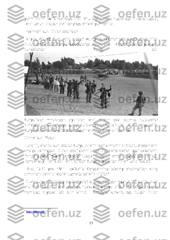 yarim  orolini   twlik  nazoratga   oldi.    Shu  bilan,  Tirana  bugozidagi  blokada   tugadi,
Isroil uchun Eilatdan qizil dengisga chikish yuli ochildi.
 Beshinchi kun.  Golan tepaliklari
  9-iyun,   Zhuma   Kuni   Isroil   tanklari   va   piyoda   askarlari   aviatsiya   kuchagi   bilan
Golan   tepaligidagi   Suriya   istekomlariga   xujum   qildi.     Kalalar   pulatdan   yasalgan
bunkerlardan   iborat   edi.
Suriyaliklar   minalangan   qiyoliqlar   Isroil   qo'shin   eski   qatorida   buldozerlar
borishardi.   Bu operatsiya kuplab buldozerchilar  halok bo'ldi.   Kun ohiriga kelib,
Suriya mudofaasining birinchi chizig'i isroilliklarning qo'liga o'tdi.
Oltinci kun.  Yakun
  June 10, shanba kuni ertalab Suriya qo'shin istehkomlarini portlatib, checkinishni
amalga   oshirishlar.     Golan   tepaliklarini   tortib   oldi:   helicopterlar   Isroil   askarlarini
frontning   eng   muxim   strategist   nuktasi   bulgan   Hermon   togiga   olib   chikdi.
Damashka yil ochik edi: Isroil tanklari Suriya poytaxtidan 40 km uzoqlikda edi.
  Soat   19.30   yes   BMT   Havfsizlik   Kengashining   takroriy   chaqirig'idan   so'ng
tomonlar o'tishni to'xtatish tugrisida kelishib oldilar. 7
  Gozir dunyoning harbiy akademiyalarida o'rganiladigan mashur olti kunlik urush
shu   bilan   tugadi.     Isroil   yashash   hukkukini   ximoya   qildi.     Birlashgan   quddus
mamlakat   poytaxti   deb   elon   kilindi.     Strategist   korxona   ega   bulgan   Golan
7
  https://daryo.uz
12 