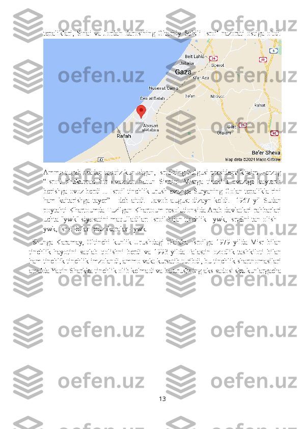 tepaliklari,   Sinai   va   Jordan   darosining   Gharbiy   Sohili   Isroil   nazorati   ostiga   o'tdi.
Ammo tugab oradan tqqqiz kun o'tgan, Isroilning bulgusi presidenti khaim Herzog
“Isroil   hhukumati   bir   ovozdan   butun   Sinaini   Misrga   tinchlik   evaziga   kaytarib
berishga ovoz berdi ... Isroil tinchlik urush evaziga Suryaning Golan tepalikla rini
ham   kaitarishga   tayer”   -   deb   aitdi.     Javob   august   dizayn   keldi.     1967   yil   Sudan
poytahti Khartoumda Tuzilgan Khartoum resolutionsida Arab davlatlari rahbarlari
uchta "ywk" siyosatini maqulladilar: Isroil bilan tinchlik - ywk, Isroilni tan olish -
ywk, Isroil bilan muzokaralar - ywk.
  Shunga   Karamay,   Oltinchi   kunlik   Urushdagi   G'alaba   Isroilga   1979   yilda   Misr   bilan
tinchlik   hayotini   saqlab   qolishni   berdi   va   1993   yilda   Falastin   ozodlik   tashkiloti   bilan
ham tinchlik tinchlik imzolandi, ammo vakt kursatib turibdi, bu tinchlik shartnomasilari
amalda Yaqin Sharkka tinchlik olib kelmadi va bu urushning aks-sadosi shu kunlargacha
13 