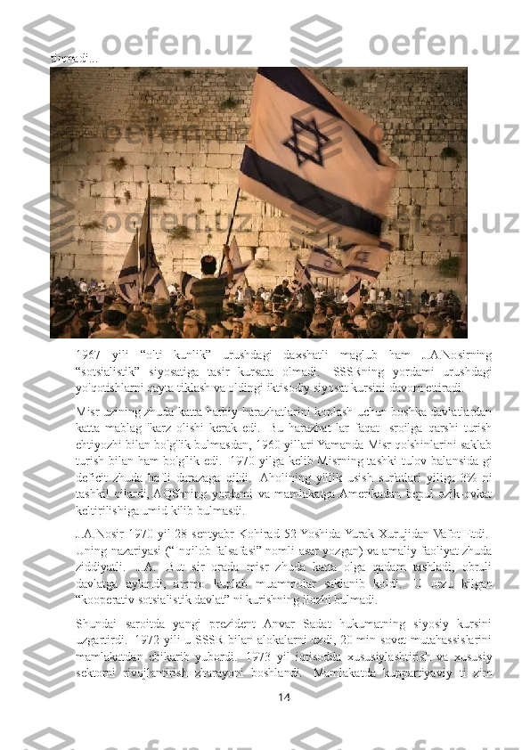 tinmadi...
1967   yili   “olti   kunlik”   urushdagi   daxshatli   maglub   ham   J.A.Nosirning
“sotsialistik”   siyosatiga   tasir   kursata   olmadi.     SSSRning   yordami   urushdagi
yo'qotishlarni qayta tiklash va oldingi iktisodiy siyosat kursini davom ettiradi.
Misr uzining zhuda katta harbiy harazhatlarini koplash uchun boshka davlatlardan
katta   mablag   'karz   olishi   kerak   edi.     Bu   harazhat   lar   faqat   Isroilga   qarshi   turish
ehtiyozhi bilan bo'g'lik bulmasdan, 1960-yillari Yamanda Misr qo'shinlarini saklab
turish bilan ham bo'g'lik edi.     1970 yilga kelib Misrning tashki  tulov balansida-gi
deficit   zhuda   hafli   darazaga   qildi.     Aholining   yillik   usish   sur'atlari   yiliga   3%   ni
tashkil   qilardi,  AQShning   yordami   va   mamlakatga  Amerikadan   bepul   ozik-ovkat
keltirilishiga umid kilib bulmasdi.
J.A.Nosir  1970  yil  28  sentyabr   Kohirad  52  Yoshida  Yurak  Xurujidan Vafot  Etdi.  
Uning nazariyasi (“Inqilob falsafasi” nomli asar yozgan) va amaliy faoliyat zhuda
ziddiyatli.     J.A.     But   sir   orada   misr   zhuda   katta   olga   qadam   tashladi,   obruli
davlatga   aylandi,   ammo   kuplab   muammolar   saklanib   koldi.     U   orzu   kilgan
“kooperativ sotsialistik davlat” ni kurishning ilozhi bulmadi.
Shundai   saroitda   yangi   prezident   Anvar   Sadat   hukumatning   siyosiy   kursini
uzgartirdi.     1972 yili u SSSR bilan alokalarni uzdi, 20 min sovet  mutahassislarini
mamlakatdan   chikarib   yubordi.     1973   yil   iqtisodda   xususiylashtirish   va   xususiy
sektorni   rivojlantirish   zharayoni   boshlandi.     Mamlakatda   kuppartiyaviy   ti   zim
14 