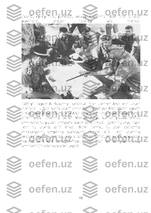 tiklandi,   siyosiy   holat   yumshadi,   tsenzura   susaithirild.     Aqsh   bilan   aloqalar
yaxshilandi,   chetdan   iqtisodiy   kela   boshladi.
1973   yil   oktyabr   A.   Sadatning   Tashabbusi   Bilan   Uchinchi   Arab-Isroil   Urushi
Boshlandi.     U   “olti   kunlik   urush”   tomonidan   boy   berilgan  Arab   erlarini   qaytarib
olishga,   Misr   yangi   hukumatining  Arab   dunyosidagi   obrusini   zarur   ediga   hizmat
qilishi   kerak.     Urushning   ustidan   Misr   va   Suriya   kuchlari   yutukka   erishdi,
ammorablar   bu   yutukni   ohirigacha   davom   ettira   olmadi.     Qarshi   hujumga   o'tgan
Isroil   bu   urushda   golib   chikdi.     Aitish   lozimki,   bu   urush   arablarning
zhipslashganini,   armysining   kuchaiganini   namoish   kildi.     Isroil   urushning
aviationsining   1/3   qismidan,   900   ta   tanklaridan   airildi,   bir   kancha   vakt   qattiq
havotirga   tushib   koldi.     AmaQSH   “havo   kuprigi”   orqali   Isroil   armiyasini   zha   dal
taminlashni jihozdan sung ahvol uzgardi. 
15 