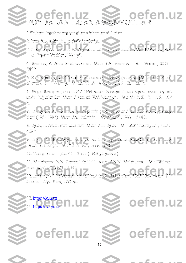 FOYDALANILGAN ADABIYOTLAR
1.Shuhrat Ergashev eng yangi tarix jahon tarixi 4-qism.
2. https://uz.wikipedia.org/wiki/Iordaniya
3. Bregman, AI Ei-Fahre. Ellik yillik urush: Isroil va arablar [Matn] / AI Bregman.
- L.: Pingvin kitoblari, 1998 yil.
4.  Smirnov,  A.  Arab-Isroil   urushlari   [Matn]   /  A.   Smirnov.   -   M.:   "Veche",   2003.  -
384 b.
5. Kon-Sherbok, D. Falastin-Isroil  mojarosi. Ikki nuqtai  nazar [Matn] /  D. Kohn-
Sherbok, D. El-Alamiy. - M .: ADOLAT MATBUOT, 2002. - 320 b.
6.   Yaqin   Sharq   mojarosi   1947-1956   yillar.   Rossiya   Federatsiyasi   tashqi   siyosati
arxivi hujjatlaridan [Matn] / Rep. ed. V.V. Naumkin. - M.: MFD, 2003. - T. 2. - 704
b.
7.   Dobrynin,   A.   Sof   maxfiy:   AQShning   olti   prezidenti   davrida   Vashingtondagi
elchi (1962-1986) [Matn] / A. Dobrinin. - M.: Muallif, 1997. - 688 b.
8. Dyuk, H. Arab-Isroil urushlari [Matn] / H. Dyuk. - M.: "AST nashriyoti", 2004. -
409 b.
9.   Ergin,   D.   Ekstraksiya.   Neft,   pul   va   hokimiyat   uchun   kurashning   jahon   tarixi
[Matn] / D. Ergin. - M.: “DeNovo”, 1999. - 942 b.
10. Tashqi ishlar. - jild. 46.  - 2-son (1969 yil yanvar).
11.   Molchanov,   N.N.   General   de   Goll   [Matn]   /   N.N.   Molchanov.   -   M.:   “Xalqaro
munosabatlar”, 1973. - 496 b.
12. Jonson, L. The Vantage Point. Prezidentlik istiqbollari. 1963-1969 [Matn] / L.
Jonson. - Nyu-York, 1971 yil.
13 .  https://kun.uz
1 4.  https://daryo.uz
17 