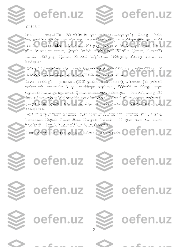 KIRISH
Isroil   —   respublika.   Mamlakatda   yagona   konstitutsiya   yo q.   Uning   o rniniʻ ʻ
bosuvchi   bir   qancha   qonunlar   bor.   Eng   muhimlari:   Qonun   chiqaruvchi   va   ijrochi
idoralarni   tashkil   etish   to g risida   1948-yilgi   Qonun   va   Ma muriy   farmon,   1949-	
ʻ ʻ ʼ
yilgi   Muvaqqat   qonun,   Qaytib   kelish   to g risida   1950-yilgi   Qonun,   Fuqarolik	
ʻ ʻ
haqida   1952-yilgi   Qonun,   Knesset   to g risida   1958-yilgi   Asosiy   qonun   va
ʻ ʻ
boshqalar.
1947-yil   29-noyabrda   BMT   Bosh   Assambleyasi   ko pchilik   ovoz   bilan   (33   va   13)	
ʻ
Falastinni ikki davlatga bo lish to g risida qaror qabul qildi.	
ʻ ʻ ʻ
Davlat   boshlig i   —   prezident   (2021-yildan   Isaak   Herzog),   u   knesset   (bir   palatali	
ʻ
parlament)   tomonidan   7   yil   muddatga   saylanadi,   ikkinchi   muddatga   qayta
saylanish huquqiga ega emas. Qonun chiqaruvchi hokimiyat — knesset, uning 120
deputati umumiy to g ri yashirin ovoz berish yo li bilan 4 yil muddatga saylanadi.	
ʻ ʻ ʻ
Ijroiya   hokimiyatni   hukumat   amalga   oshiradi,   hukumat   knesset   tomonidan
tasdiqlanadi.
1967 Yil 5 iyun Yaqin Sharqda Urush Boshlandi, unda Bir Tomonda Isroil, Boshka
Tomondan   Deyarli   Butun   Arab   Dunyosi   Turardi.     11   iyun   kuni   sul   bitimi
imzolandi.  Demak, bugun olti kunlik urush xaqida.
 Hech kim omon kolmasliga kerak bulgan urush uchqunlari
2 