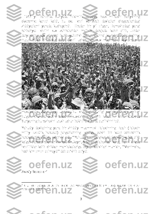   1963   yil   bahorida   Suriyada   hokimlik   tepasiga   Baas   millatchi   partysining
ekstremist   kanoti   keldi,   bu   esa   Isroil   va   Arab   davlatlari   chegaralaridagi
ziddiyatlarni   yanada   kuchaytirdi.     Oradan   bir   yil   o tgan,   Damashqdagi   yangiʻ
rahbariyat   Isroilni   suv   zahiralaridan   ma lum   darajada   karor   qilib,   Jordan	
ʼ
daryosining   suv   o zanini   burib   yuborish   uchun   channel   kazishni   rezha-lashing.	
ʻ
Butun   Yakin   Sharqdagi   kabi,   Isroil   uchun   ham   suv   muammosi   xayot-mamot
masalasidir.    Agar   daryo   uzgarsa,   bu   Isroildagi   uzunligi   suvining   asosiy   ombori
bulgan   Kinneret   kulini   keskin   1 ii
suvsizlanishga   olib   keladi.     Isroil   hukumati
Suriyaning bu rezhasini urush uchun bakhona sifatida qurilishini itdi.  
Yahudiy   davlatining   yana   bir   zhiddiy   muammosi   Falastinning   Fatah   (Falastin
milliy   ozodlik   haraqati)   jangarlarining   Isroilga   qarshi   bir   kator   terrorchilik
harakatlarini amalga oshirishi edi.   “Yahudiylarni dengisga uloktirisni” va’da qilib
kelgan haraqat rakhbari Axmad Shukeyri, Arablar galabasidan sung, omon kolgan
isroilliklar   kelib   chikkan   mamlakatlariga   qaytib   ketishlari   mumkin,   “Menimcha,
hech kim omon qolmaydi” deb qo‘shib qo‘ydi.
Asosiy Sabablari
1
  SHUHRAT   ERGASHEV   JAHON  TARIXI   ENG  YANGI   DAVR   (1945-2017  YILLAR)   IV-QISM  TOSHKENT
“O’ZBEKISTON” 2019
3 