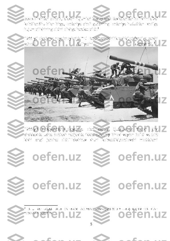 qasos olishidan qo'rqib,Falastin hujumlari boshqa arab davlatlaridan bo'lishini afzal
ko'rdilar.Shu bilan birga, Iordaniya qiroli guruhning Iordaniya hududidan Isroilga
hujum qilishining oldini olishga harakat qildi. 2
1966-yil   oktabr va noyabr oylarida “El-Fatoh”terrorchilik tashkiloti Isroilga qarshi
sabotaj   faoliyatini   kuchaytirdi [13]
  .
1966-yil   7- oktyabrdan   8-oktyabrga   o'tar   kechasi   Quddusning   Yuqori   Rim
chekkasida   uchta   portlash   natijasida   ikkita   turar-joy   binosi   vayron   bo'ldi   va   to'rt
kishi   engil   jarohat   oldi."Tekshiruv   shuni   ko'rsatdiki,portlovchi   moddalarni
2
  1.SHUHRAT ERGASHEV JAHON TARIXI ENG YANGI DAVR (1945-2017 YILLAR) IV-QISM TOSHKENT
“O’ZBEKISTON” 2019
5 