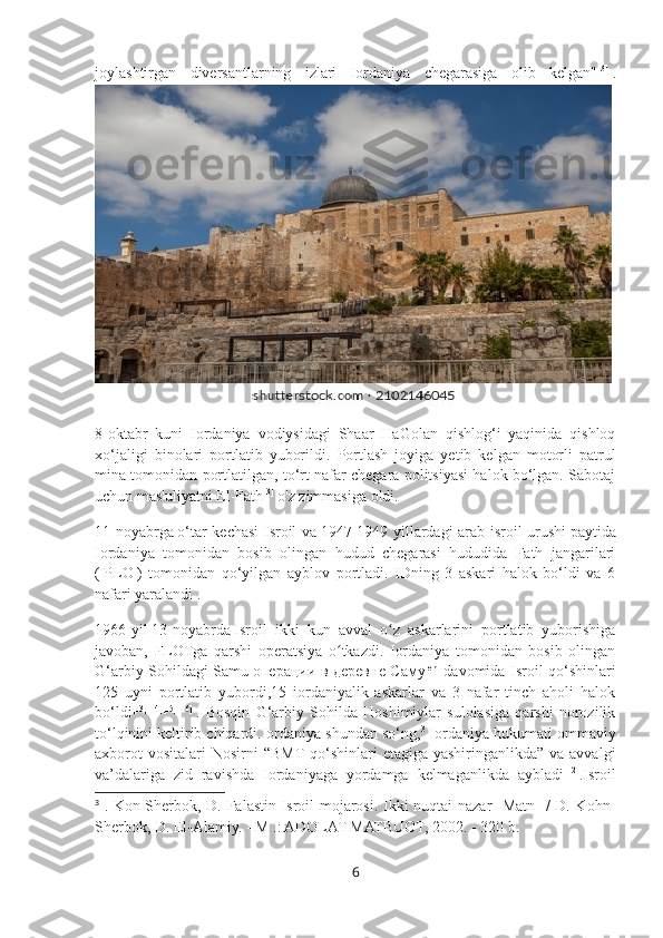 joylashtirgan   diversantlarning   izlari   Iordaniya   chegarasiga   olib   kelgan" [3]
  .
8-oktabr   kuni   Iordaniya   vodiysidagi   Shaar   HaGolan   qishlog‘i   yaqinida   qishloq
xo‘jaligi   binolari   portlatib   yuborildi.   Portlash   joyiga   yetib   kelgan   motorli   patrul
mina tomonidan portlatilgan, to‘rt nafar chegara politsiyasi halok bo‘lgan. Sabotaj
uchun mas'uliyatni El-Fath [3]
  o'z zimmasiga oldi.
11-noyabrga   o‘tar kechasi Isroil va   1947-1949 yillardagi arab-isroil urushi   paytida
Iordaniya   tomonidan   bosib   olingan   hudud   chegarasi   hududida   Fath   jangarilari
(   PLO   )   tomonidan   qo‘yilgan   ayblov   portladi.   IDning   3   askari   halok   bo‘ldi   va   6
nafari yaralandi .
1966-yil   13-noyabrda   Isroil   ikki   kun   avval   o z   askarlarini   portlatib   yuborishigaʻ
javoban,   FLOTga   qarshi   operatsiya   o tkazdi.   Iordaniya   tomonidan   bosib   olingan	
ʻ
G‘arbiy Sohildagi Samu   операции   в   деревне   Саму [en]
  davomida Isroil qo‘shinlari
125   uyni   portlatib   yubordi,15   iordaniyalik   askarlar   va   3   nafar   tinch   aholi   halok
bo‘ldi [13] [14] [15] [16]
  .   Bosqin   G‘arbiy   Sohilda   Hoshimiylar   sulolasiga   qarshi   norozilik
to‘lqinini keltirib chiqardi.Iordaniya shundan so‘ng, 3
 Iordaniya hukumati ommaviy
axborot  vositalari  Nosirni  “BMT  qo‘shinlari  etagiga yashiringanlikda” va  avvalgi
va’dalariga   zid   ravishda   Iordaniyaga   yordamga   kelmaganlikda   aybladi [12]
.Isroil
3
  . Kon-Sherbok, D. Falastin-Isroil mojarosi. Ikki nuqtai nazar [Matn] / D. Kohn-
Sherbok, D. El-Alamiy. - M .: ADOLAT MATBUOT, 2002. - 320 b.
6 