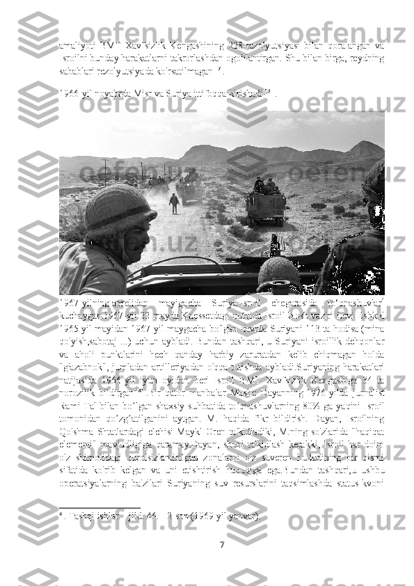 amaliyoti   BMT   Xavfsizlik   Kengashining   228-rezolyutsiyasi   bilan   qoralangan   va
Isroilni bunday harakatlarni takrorlashdan ogohlantirgan. Shu bilan birga, reydning
sabablari rezolyutsiyada ko'rsatilmagan [17]
.
1966-yil   noyabrda Misr va Suriya ittifoqqa kirishadi [13]
  .
1967-yilning   aprelidan   mayigacha   Suriya-Isroil   chegarasida   to‘qnashuvlar 4
kuchaygan.1967-yil 22-mayda Knessetdagi nutqida Isroil Bosh vaziri Levi Eshkol
1965 yil mayidan 1967-yil maygacha bo'lgan davrda Suriyani 113 ta hodisa (mina
qo'yish,sabotaj  ...)   uchun  aybladi.  Bundan   tashqari,  u  Suriyani  isroillik  dehqonlar
va   aholi   punktlarini   hech   qanday   harbiy   zaruratdan   kelib   chiqmagan   holda
"g'azabnok",  jumladan  artilleriyadan  o'qqa  tutishda  aybladi.Suriyaning  harakatlari
natijasida   1966-yil   iyun   oyidan   beri   Isroil   BMT   Xavfsizlik   Kengashiga   34   ta
norozilik   bildirgan [18]
  .Bir   qator   manbalar   Moshe   Dayanning   1976 -yilda   jurnalist
Rami Tal bilan bo lgan shaxsiy  suhbatida to qnashuvlarning 80% ga yaqini Isroilʻ ʻ
tomonidan   qo zg atilganini   aytgan.   M.   haqida   fikr   bildirish.   Dayan,   Isroilning	
ʻ ʻ
Qo'shma   Shtatlardagi   elchisi   Maykl   Oren   ta'kidladiki,   M.ning   so'zlarida   "haqiqat
elementi"   mavjudligiga   qaramay.Dayan,   shuni   ta'kidlash   kerakki,   Isroil   har   doim
o'z   shimolidagi   qurolsizlantirilgan   zonalarni   o'z   suveren   hududining   bir   qismi
sifatida   ko'rib   kelgan   va   uni   etishtirish   huquqiga   ega.Bundan   tashqari,u   ushbu
operatsiyalarning   ba'zilari   Suriyaning   suv   resurslarini   taqsimlashda   status-kvoni
4
  . Tashqi ishlar. - jild. 46.  - 2-son (1969 yil yanvar).
7 