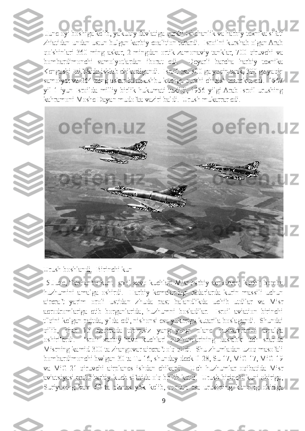  June oyi boshiga kelib, yakudiy davlatiga qarshi ishchanlik va harbiy texnika sifati
zhiatidan undan ustun bulgan karbiy coalition turardi.  Isroilni kurshab olgan Arab
qo'shinlari   360   ming   askar,   2   mingdan   ortik   zamonaviy   tanklar,   700   qiruvchi   va
bombardimonchi   samolyotlardan   iborat   edi.     Deyarli   barcha   harbiy   texnika
Kengashi Ittifokida ishlab chikarilgandi.  Isroil esa 800 ga yaqin tank, 300 ga yaqin
samolyot va 264 ming askar bilan ushbu kuchga qarshi chiqish mumkin edi.  1967
yil   1   iyun   Isroilda   milliy   birlik   hukumati   tuzildi,   1956   yilgi  Arab-Isroil   urushing
kahramoni Moshe Dayan mudofaa vaziri baldi.  Urush mukarrar edi.
Urush boshlandi.  Birinchi kun
  5 June, Dushanba kuni Isroil xavo kuchlari Misr harbiy aerodromi kuchli bomba
huzhumini   amalga   oshirdi.     Harbiy   kemalardagi   radarlarda   kurin   massili   uchun
aircraft   yarim   oroli   ustidan   zhuda   past   balandlikda   uchib   utdilar   va   Misr
aerodromlariga   etib   borganlarida,   huzhumni   bosladilar.     Isroil   aviation   birinchi
t'lqini kelgan paitda, y'lda edi, nishonsi esa yukoriga kutarila boslagandi.  Shundai
qilib,   hhar   10   daqiqada   tinimsiz   yangi-yangi   plane   huzhumlarini   amalga
oshirilardi.     Isroil   xarbiy-havo   kuchlari   huzhumlarining   daslabki   uch   soatida
Misrning kamid 300 ta zhangovar aircraft o'q qildi.  Shu zhumladan uzoq masofali
bombardimonchi bwlgan 30 ta Tu-16, shunday deck Il-28, Su-17, MiG-17, MiG-19
va   MiG-21   qiruvchi   airplanes   ishdan   chikardi.     Uch   huzhumlar   oqibatida   Misr
aviatsiyasi real hharbiy kuch sifatida o'q bo'lib ketdi.   Urush birinchi kuni ohiriga,
Suriyaning   ham   60   ta   planes   yök   kelib,   Jordan   esa   urushning   kunning   ohiriga
9 