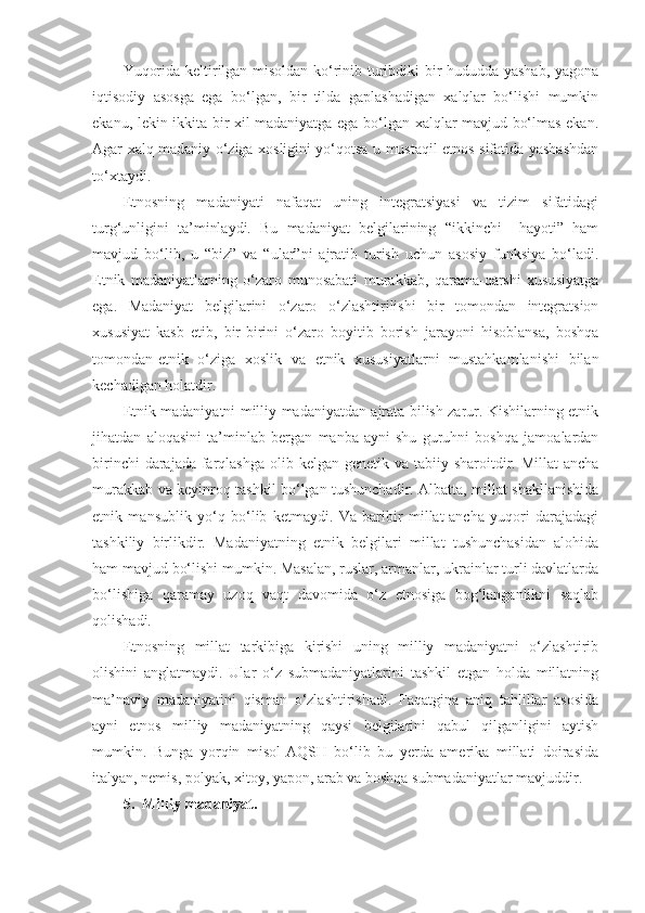 Yuqorida keltirilgan misoldan ko‘rinib turibdiki bir hududda yashab, yagona
iqtisodiy   asosga   ega   bo‘lgan,   bir   tilda   gaplashadigan   xalqlar   bo‘lishi   mumkin
ekanu, lekin ikkita bir xil madaniyatga ega bo‘lgan xalqlar mavjud bo‘lmas ekan.
Agar xalq madaniy o‘ziga xosligini yo‘qotsa u mustaqil etnos sifatida yashashdan
to‘xtaydi.
Etnosning   madaniyati   nafaqat   uning   integratsiyasi   va   tizim   sifatidagi
turg‘unligini   ta’minlaydi.   Bu   madaniyat   belgilarining   “ikkinchi     hayoti”   ham
mavjud   bo‘lib,   u   “biz”   va   “ular”ni   ajratib   turish   uchun   asosiy   funksiya   bo‘ladi.
Etnik   madaniyatlarning   o‘zaro   munosabati   murakkab,   qarama-qarshi   xususiyatga
ega.   Madaniyat   belgilarini   o‘zaro   o‘zlashtirilishi   bir   tomondan   integratsion
xususiyat   kasb   etib,   bir-birini   o‘zaro   boyitib   borish   jarayoni   hisoblansa,   boshqa
tomondan-etnik   o‘ziga   xoslik   va   etnik   xususiyatlarni   mustahkamlanishi   bilan
kechadigan holatdir.
Etnik madaniyatni milliy madaniyatdan ajrata bilish zarur. Kishilarning etnik
jihatdan   aloqasini   ta’minlab   bergan   manba-ayni   shu   guruhni   boshqa   jamoalardan
birinchi  darajada farqlashga  olib kelgan  genetik va tabiiy sharoitdir. Millat  ancha
murakkab va keyinroq tashkil bo‘lgan tushunchadir. Albatta, millat shakllanishida
etnik   mansublik   yo‘q   bo‘lib   ketmaydi.   Va   baribir   millat-ancha   yuqori   darajadagi
tashkiliy   birlikdir.   Madaniyatning   etnik   belgilari   millat   tushunchasidan   alohida
ham mavjud bo‘lishi mumkin. Masalan, ruslar, armanlar, ukrainlar turli davlatlarda
bo‘lishiga   qaramay   uzoq   vaqt   davomida   o‘z   etnosiga   bog‘langanlikni   saqlab
qolishadi.
Etnosning   millat   tarkibiga   kirishi   uning   milliy   madaniyatni   o‘zlashtirib
olishini   anglatmaydi.   Ular   o‘z   submadaniyatlarini   tashkil   etgan   holda   millatning
ma’naviy   madaniyatini   qisman   o‘zlashtirishadi.   Faqatgina   aniq   tahlillar   asosida
ayni   etnos   milliy   madaniyatning   qaysi   belgilarini   qabul   qilganligini   aytish
mumkin.   Bunga   yorqin   misol-AQSH   bo‘lib   bu   yerda   amerika   millati   doirasida
italyan, nemis, polyak, xitoy, yapon, arab va boshqa submadaniyatlar mavjuddir.
5.  Milliy madaniyat. 