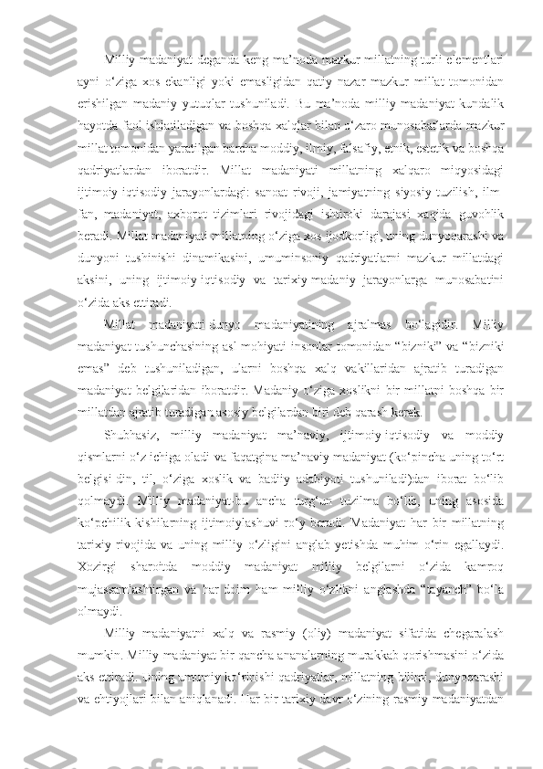 Milliy madaniyat deganda-keng ma’noda mazkur millatning turli elementlari
ayni   o‘ziga   xos   ekanligi   yoki   emasligidan   qatiy   nazar   mazkur   millat   tomonidan
erishilgan   madaniy   yutuqlar   tushuniladi.   Bu   ma’noda   milliy   madaniyat   kundalik
hayotda faol ishlatiladigan va boshqa xalqlar bilan o‘zaro munosabatlarda mazkur
millat tomonidan yaratilgan barcha moddiy, ilmiy, falsafiy, etnik, estetik va boshqa
qadriyatlardan   iboratdir.   Millat   madaniyati   millatning   xalqaro   miqyosidagi
ijtimoiy-iqtisodiy   jarayonlardagi:   sanoat   rivoji,   jamiyatning   siyosiy   tuzilish,   ilm-
fan,   madaniyat,   axborot   tizimlari   rivojidagi   ishtiroki   darajasi   xaqida   guvohlik
beradi. Millat madaniyati millatning o‘ziga xos ijodkorligi, uning dunyoqarashi va
dunyoni   tushinishi   dinamikasini,   umuminsoniy   qadriyatlarni   mazkur   millatdagi
aksini,   uning   ijtimoiy-iqtisodiy   va   tarixiy-madaniy   jarayonlarga   munosabatini
o‘zida aks ettiradi.
Millat   madaniyati-dunyo   madaniyatining   ajralmas   bo‘lagidir.   Milliy
madaniyat  tushunchasining  asl  mohiyati insonlar  tomonidan “bizniki” va “bizniki
emas”   deb   tushuniladigan,   ularni   boshqa   xalq   vakillaridan   ajratib   turadigan
madaniyat   belgilaridan   iboratdir.   Madaniy   o‘ziga   xoslikni   bir   millatni   boshqa   bir
millatdan ajratib turadigan asosiy belgilardan biri deb qarash kerak.
Shubhasiz,   milliy   madaniyat   ma’naviy,   ijtimoiy-iqtisodiy   va   moddiy
qismlarni o‘z ichiga oladi va faqatgina ma’naviy madaniyat (ko‘pincha uning to‘rt
belgisi-din,   til,   o‘ziga   xoslik   va   badiiy   adabiyoti   tushuniladi)dan   iborat   bo‘lib
qolmaydi.   Milliy   madaniyat-bu   ancha   turg‘un   tuzilma   bo‘lib,   uning   asosida
ko‘pchilik   kishilarning   ijtimoiylashuvi   ro‘y   beradi.   Madaniyat   har   bir   millatning
tarixiy   rivojida   va   uning   milliy   o‘zligini   anglab   yetishda   muhim   o‘rin   egallaydi.
Xozirgi   sharoitda   moddiy   madaniyat   milliy   belgilarni   o‘zida   kamroq
mujassamlashtirgan   va   har   doim   ham   milliy   o‘zlikni   anglashda   “tayanch”   bo‘la
olmaydi.
Milliy   madaniyatni   xalq   va   rasmiy   (oliy)   madaniyat   sifatida   chegaralash
mumkin. Milliy madaniyat bir qancha ananalarning murakkab qorishmasini o‘zida
aks ettiradi. Uning umumiy ko‘rinishi qadriyatlar, millatning bilimi, dunyoqarashi
va ehtiyojlari bilan aniqlanadi. Har bir tarixiy davr o‘zining rasmiy madaniyatdan 