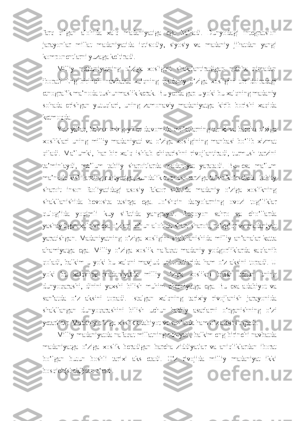 farq   qilgan   alohida   xalq   madaniyatiga   ega   bo‘ladi.   Dunyodagi   integratsion
jarayonlar   millat   madaniyatida   iqtisodiy,   siyosiy   va   madaniy   jihatdan   yangi
komponentlarni yuzaga keltiradi.
Milliy   madaniyatning   o‘ziga   xosligini   shakllantiradigan   manba   nimadan
iborat?   Eng   birinchi   navbatda   xalqning   madaniy   o‘ziga   xosligini   tor   doiradagi
etnografik ma’noda tushunmaslik kerak. Bu yerda gap u yoki bu xalqning madaniy
sohada   erishgan   yutuqlari,   uning   zamonaviy   madaniyatga   kirib   borishi   xaqida
ketmoqda.
Yuz yillar, ba’zan ming yillar davomida millatlarning tarixi va barcha o‘ziga
xosliklari   uning   milliy   madaniyati   va   o‘ziga   xosligining   manbasi   bo‘lib   xizmat
qiladi.   Ma’lumki,   har   bir   xalq   ishlab   chiqarishni   rivojlantiradi,   turmush   tarzini
ta’minlaydi,   ma’lum   tabiiy   sharoitlarda   madaniyat   yaratadi.   Bu   esa   ma’lum
ma’noda kishilarning ruhiyatiga, kundalik turmush tarziga ta’sir ko‘rsatadi. Tabiiy
sharoit   inson   faoliyatidagi   asosiy   faktor   sifatida   madaniy   o‘ziga   xoslikning
shakllanishida   bevosita   tasirga   ega.   Jo‘shqin   daryolarning   ovozi   tog‘liklar
qulog‘ida   yoqimli   kuy   sifatida   yangraydi.   Bepoyon   sahro   va   cho‘llarda
yashaydigan xalqlar esa o‘zlari uchun alohida shart-sharoit, ro‘zg‘or va madaniyat
yaratishgan.   Madaniyatning   o‘ziga   xosligini   shakllanishida   milliy   an’analar   katta
ahamiyatga   ega.   Milliy   o‘ziga   xoslik   nafaqat   madaniy   yodgorliklarda   saqlanib
qoladi,   balkim   u   yoki   bu   xalqni   mavjud   urf-odatlarida   ham   o‘z   aksini   topadi.   U
yoki   bu   xalqning   madaniyatda   milliy   o‘ziga   xoslikni   bilish   uchun   uning
dunyoqarashi,   dinini   yaxshi   bilish   muhim   ahamiyatga   ega.   Bu   esa   adabiyot   va
san’atda   o‘z   aksini   topadi.   Istalgan   xalqning   tarixiy   rivojlanish   jarayonida
shakllangan   dunyoqarashini   bilish   uchun   badiiy   asarlarni   o‘rganishning   o‘zi
yetarlidir. Madaniy o‘ziga xoslik adabiyot va san’atda ham o‘z aksini topadi.
Milliy madaniyatda nafaqat millatning ruhiyati, balkim eng birinchi navbatda
madaniyatga   o‘ziga   xoslik   beradigan   barcha   ziddiyatlar   va   aniqliklardan   iborat
bo‘lgan   butun   boshli   tarixi   aks   etadi.   O‘z   rivojida   milliy   madaniyat   ikki
bosqich(shakl)dan o‘tadi. 