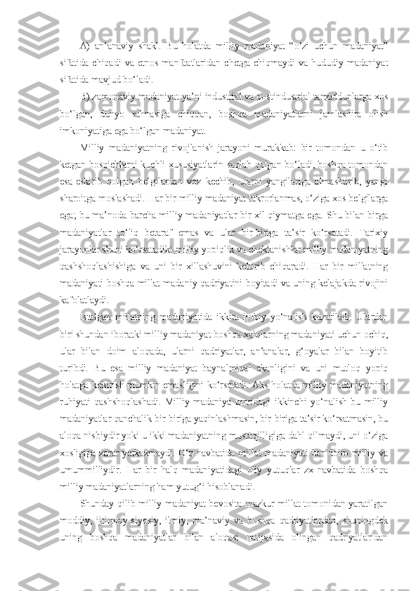 A)   an’anaviy   shakl.   Bu   holatda   milliy   madaniyat   “o‘zi   uchun   madaniyat”
sifatida  chiqadi   va   etnos   manfaatlaridan   chetga   chiqmaydi   va  hududiy   madaniyat
sifatida mavjud bo‘ladi.
B) zamonaviy madaniyat ya’ni industrial va postindustrial tamaddunlarga xos
bo‘lgan,   dunyo   sahnasiga   chiqqan,   boshqa   madaniyatlarni   jamlashira   olish
imkoniyatiga ega bo‘lgan madaniyat.
Milliy   madaniyatning   rivojlanish   jarayoni   murakkab:   bir   tomondan   u   o‘tib
ketgan bosqichlarni kuchli xususiyatlarin saqlab qolgan bo‘ladi, boshqa tomondan
esa-eskirib   qolgan   belgilardan   voz   kechib,   ularni   yangilariga   almashtirib,   yangi
sharoitga moslashadi. Har bir milliy madaniyat takrorlanmas, o‘ziga xos belgilarga
ega; bu ma’noda barcha milliy madaniyatlar bir xil qiymatga ega. Shu bilan birga
madaniyatlar   to‘liq   betaraf   emas   va   ular   bir-biriga   ta’sir   ko‘rsatadi.   Tarixiy
jarayonlar shuni ko‘rsatadiki milliy yopiqlik va cheklanishlar milliy madaniyatning
qashshoqlashishiga   va   uni   bir   xillashuvini   keltirib   chiqaradi.   Har   bir   millatning
madaniyati boshqa millat madaniy qadriyatini boyitadi va uning kelajakda rivojini
kafolatlaydi.
Istalgan   millatning   madaniyatida   ikkita   ijobiy   yo‘nalish   kuzatiladi.   Ulardan
biri shundan iboratki milliy madaniyat boshqa xalqlarning madaniyati uchun ochiq,
ular   bilan   doim   aloqada,   ularni   qadriyatlar,   an’analar,   g‘oyalar   bilan   boyitib
turibdi.   Bu   esa   milliy   madaniyat   baynalminal   ekanligini   va   uni   mutloq   yopiq
holatga keltirish mumkin emasligini ko‘rsatadi. Aks holatda milliy madaniyatning
ruhiyati   qashshoqlashadi.   Milliy   madaniya   umridagi   ikkinchi   yo‘nalish   bu   milliy
madaniyatlar qanchalik bir-biriga yaqinlashmasin, bir-biriga ta’sir ko‘rsatmasin, bu
aloqa nisbiydir yoki u ikki madaniyatning mustaqilligiga dahl qilmaydi, uni o‘ziga
xosligiga  zarar   yetkazmaydi.  O‘z  navbatida  millat  madaniyati   har  doim  milliy  va
umummilliydir.   Har   bir   halq   madaniyatidagi   oliy   yutuqlar   zx   navbatida   boshqa
milliy madaniyatlarning ham yutug‘i hisoblanadi.
Shunday qilib milliy madaniyat bevosita mazkur millat tomonidan yaratilgan
moddiy,   ijtimoiy-siyosiy,   ilmiy,   ma’naviy   va   boshqa   qadriyatlardan,   shuningdek
uning   boshqa   madaniyatlar   bilan   aloqasi   natijasida   olingan   qadriyatlaridan 