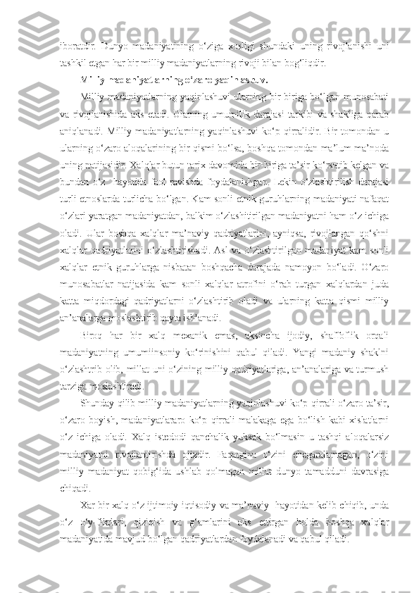 iboratdir.   Dunyo   madaniyatining   o‘ziga   xosligi   shundaki   uning   rivojlanishi   uni
tashkil etgan har bir milliy madaniyatlarning rivoji bilan bog‘liqdir.
Milliy madaniyatlarning o‘zaro yaqinlashuv.
Milliy madaniyatlarning yaqinlashuvi ularning bir-biriga bo‘lgan munosabati
va   rivojlanishida   aks   etadi.   Ularning   umumilik   darajasi   tarkibi   va   shakliga   qarab
aniqlanadi.   Milliy   madaniyatlarning   yaqinlashuvi   ko‘p   qirralidir.   Bir   tomondan   u
ularning o‘zaro aloqalarining bir qismi bo‘lsa, boshqa tomondan-ma’lum ma’noda
uning natijasidir. Xalqlar butun tarix davomida bir-biriga ta’sir ko‘rsatib kelgan va
bundan   o‘z     hayotida   faol   ravishda   foydalanishgan.   Lekin   o‘zlashtirilish   darajasi
turli etnoslarda turlicha bo‘lgan. Kam sonli etnik guruhlarning madaniyati nafaqat
o‘zlari yaratgan madaniyatdan, balkim o‘zlashitirilgan madaniyatni ham o‘z ichiga
oladi.   Ular   boshqa   xalqlar   ma’naviy   qadriyatlarini,   ayniqsa,   rivojlangan   qo‘shni
xalqlar   qadriyatlarini   o‘zlashtirishadi.   Asl   va  o‘zlashtirilgan  madaniyat   kam   sonli
xalqlar   etnik   guruhlarga   nisbatan   boshqacha   darajada   namoyon   bo‘ladi.   O‘zaro
munosabatlar   natijasida   kam   sonli   xalqlar   atrofini   o‘rab   turgan   xalqlardan   juda
katta   miqdordagi   qadriyatlarni   o‘zlashtirib   oladi   va   ularning   katta   qismi   milliy
an’analarga moslashtirib qayta ishlanadi. 
Biroq   har   bir   xalq   mexanik   emas,   aksincha   ijodiy,   shaffoflik   orqali
madaniyatning   umumiinsoniy   ko‘rinishini   qabul   qiladi.   Yangi   madaniy   shaklni
o‘zlashtrib olib, millat uni o‘zining milliy qadriyatlariga, an’analariga va turmush
tarziga moslashtiradi.
Shunday qilib milliy madaniyatlarning yaqinlashuvi ko‘p qirrali o‘zaro ta’sir,
o‘zaro   boyish,   madaniyatlararo   ko‘p   qirrali   malakaga   ega   bo‘lish   kabi   xislatlarni
o‘z   ichiga   oladi.   Xalq   istedodi   qanchalik   yuksak   bo‘lmasin   u   tashqi   aloqalarsiz
madaniyatni   rivojlantirishda   ojizdir.   Faqatgina   o‘zini   chegaralamagan,   o‘zini
milliy   madaniyat   qobig‘ida   ushlab   qolmagan   millat   dunyo   tamadduni   davrasiga
chiqadi.
Xar bir xalq o‘z ijtimoiy-iqtisodiy va ma’naviy   hayotidan kelib chiqib, unda
o‘z   o‘y-fikrlari,   qiziqish   va   g‘amlarini   aks   ettirgan   holda   boshqa   xalqlar
madaniyatida mavjud bo‘lgan qadriyatlardan foydalanadi va qabul qiladi. 