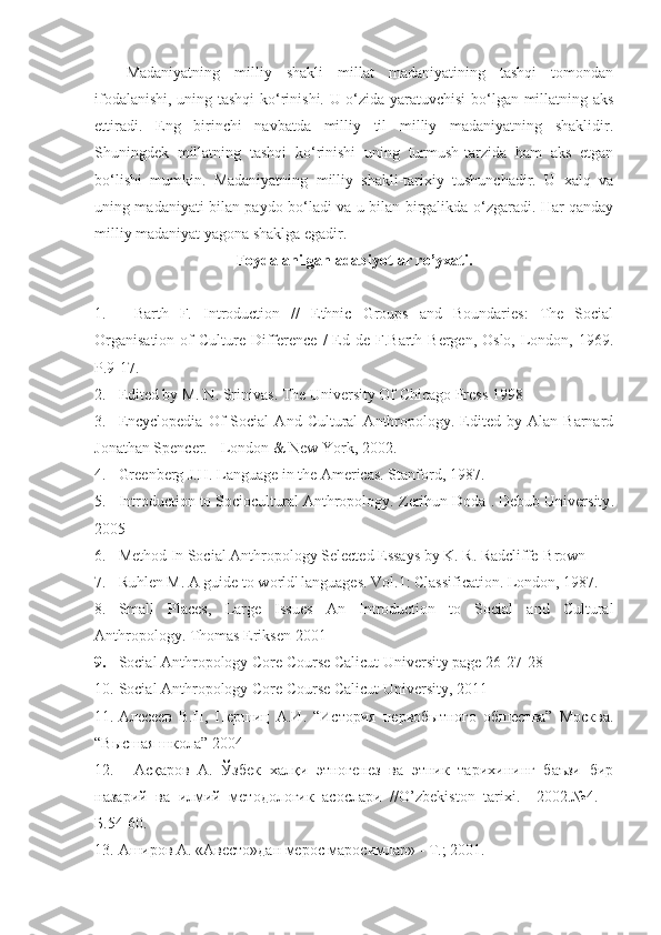 Madaniyatning   milliy   shakli   millat   madaniyatining   tashqi   tomondan
ifodalanishi, uning tashqi ko‘rinishi. U o‘zida yaratuvchisi  bo‘lgan millatning aks
ettiradi.   Eng   birinchi   navbatda   milliy   til   milliy   madaniyatning   shaklidir.
Shuningdek   millatning   tashqi   ko‘rinishi   uning   turmush-tarzida   ham   aks   etgan
bo‘lishi   mumkin.   Madaniyatning   milliy   shakli-tarixiy   tushunchadir.   U   xalq   va
uning madaniyati bilan paydo bo‘ladi va u bilan birgalikda o‘zgaradi. Har qanday
milliy madaniyat yagona shaklga egadir. 
Foydalanilgan adabiyotlar ro’yxati .
1. Barth   F.   Introduction   //   Ethnic   Groups   and   Boundaries:   The   Social
Organisation   of   Culture  Difference  /  Ed de  F.Barth  Bergen, Oslo,  London, 1969.
P.9-17.  
2. Edited by M. N. Srinivas .  The University Of Chicago Press  1998
3. Encyclopedia   Of   Social   And   Cultural   Anthropology.   Edited   by  Alan   Barnard
Jonathan Spencer. - London & New York, 2002.
4. Greenberg J.H. Language in the Americas. Stanford, 1987.
5. Introduction to Sociocultural Anthropology.  Zerihun Doda  .  Debub University .
2005
6. Method   In   Social   Anthropology   Selected Essays by K. R. Radcliffe-Brown
7. Ruhlen M. A guide to world' languages. Vol.1: Classification. London, 1987.
8. Small   Places,   Large   Issues   An   Introduction   to   Social   and   Cultural
Anthropology .  Thomas Eriksen   2001
9. Social Anthropology  Core Course Calicut University page 26-27-28
10. Social Anthropology  Core Course Calicut University , 2011
11. Алесеев   В.П,   Першиц   А.И.   “История   первобытного   обшества”   Москва.
“Высшая школа” 2004
12. Асқаров   А.   Ўзбек   халқи   этногенез   ва   этник   тарихининг   баъзи   бир
назарий   ва   илмий   методологик   асослари   // O ’ zbekiston   tarixi .–   2002.№4.   –
Б.54-60.
13. Аширов А. «Авесто»дан мерос маросимлар» - Т.; 2001. 