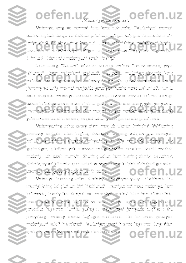 1. Madaniyat tushunchasi.
Madaniyat-keng   va   qamrovi   juda   katta   tushuncha.   “Madaniyat”   atamasi
reallikning   turli   daraja   va   shakllariga   ta’luqli   bo‘lgan   ko‘pgina   fenomenlarni   o‘z
ichiga   oladi.   Shuning   uchun   ham   turli   tuman   ko‘rinishdagi   madaniyatni   birgina
tushunchaga   birlashtirishga   bo‘lgan   urinishlar   muvaffaqqiyatsiz   tugamoqda.
Olimlar 200 dan ortiq madaniyatni sanab o‘tishgan.
Lotin   tilidagi   “Cultura”   so‘zining   dastlabki   ma’nosi   “ishlov   bermoq,   qayta
ishlamoq”   degan   ma’nolarni   anglatadi.   Haqiqatda,   madaniyat   deganda   keng
ma’noda   insonning   moddiy   va   ma’naviy   ehtiyojlarini   qondirish   maqsadida   uning
jismoniy   va   aqliy   mexnati   natijasida   yaratilgan   barcha   narsa   tushuniladi.   Bunda
kelib   chiqadiki   madaniyat   insondan   mustaqil   ravishda   mavjud   bo‘lgan   tabiatga
teskari bo‘lishi mumkin. Bizni o‘rab turgan barcha narsalar tabiiy, ya’ni yer yuzida
inson paydo bo‘lishidan ancha oldin mavjud bo‘lgan narsalar va suniy (madaniy)
ya’ni insonni tabiat bilan aniq maqsad uchun yaratilgan narsalarga bo‘linadi.
Madaniyatning   uchta   asosiy   qismi   mavjud:   ulardan   birinchisi   kishilarning
ommaviy   anglashi   bilan   bog‘liq,   ikkinchisi   ularning   xulq-atvorida   namoyon
bo‘ladi   va   uchinchisi-ularning   faoliyatining   moddiy   natijasida   ko‘rinadi.   Biz
gapiradigan,   qiladigan   yoki   tasavvur   etadigan   barcha   narsalarni   shartli   ravishda
madaniy   deb   atash   mumkin.   Shuning   uchun   ham   bizning   tilimiz,   ovqatimiz,
dinimiz, uy xo‘jaligimiz, sport turlari va yana boshqa ko‘plab o‘zlashtirilgan xulq-
atvorlar madaniyatning negizlaridan iboratdir.
Madaniyat   insonning   unikal   darajadagi   erishgangan   yutug‘i   hisoblanadi.   Bu
insoniylikning   belgilaridan   biri   hisoblanadi.   Insoniyat   bo‘lmasa   madaniyat   ham
bo‘lmaydi,   insoniylikni   darajasi   esa   madaniyat   darajasi   bilan   ham   o‘lchaniladi.
Inson   madaniy   olamda   tug‘iladi   va   unda   tarbiya   topadi.   Olamdagi   boshqa
jonzodlar   hayvonot   olamida   yashaydi.   Inson   qaysi   jamiyatda   tug‘ilsa   o‘sha
jamiyatdagi   madaniy   olamda   tug‘ilgan   hisoblanadi.   Har   bir   inson   qandaydir
madaniyatni   vakili   hisoblanadi.   Madaniyat   insoni   boshqa   hayvonot   dunyosidan
ajratib turuvchi o‘ziga xos sifatlardan biri hisoblanadi. 