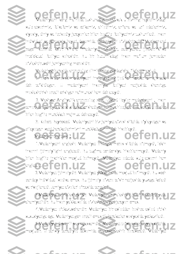   Madaniyatni   keng   ma’noda   tushunadigan   bo‘lsak   u   bizning   hayotimizdagi
xulq-atvorimiz,   falsafamiz   va   etikamiz,   ahloqimiz,   an’ana   va   urf   odatlarimiz,
siyosiy, diniy va iqtisodiy jarayonlar  bilan bog‘liq faoliyatimiz tushuniladi. Inson
individual  va  jamoaviy hayoti   davomida  madaniyatni  o‘zlashtiradi.  “Maclver   and
page”   kitobida   keltirilishicha   “madaniyat-   uslublar,   qadriyatlar,   ijodkorlik   va
intelektual   faoliyat   sohasidir.   Bu   bir   butunlikdagi   inson   ma’lum   jamoadan
o‘zlashtiruvchi jamiyatning merosidir. 
 Madaniyat borasida antropolog olimlarning quydagicha fikrlari mavjud:
  1. Boris Malinovski madaniyatni insoniyatning ijod na’munalarini majmuasi
deb   ta’kidlagan.   U   madaniyatni   insoniyat   faoliyati   natijasida   sharoitga
moslashtirish orqali erishgan na’munasi ham deb ataydi. 
  2.   Mashxur   Angliyalik   antropolog   olim   Edvard   Teylor   madaniyatni   ,   Inson
tamonidan jamiyat a’zosi sifatida erishadigan bilim, ahloq, e’tiqod, san’at , odatlar
bilan bog‘liq murakkab majmua deb ataydi.
  3. Robert Bayrested- Madaniyatni biz jamiyat a’zosi sifatida o‘ylayotgan va
qilayotgan xatti-harakatlarimizni murakkab tizimi deb hisoblaydi. 
Madaniyatning tavsifi
  1.Madaniyatni   anglash:   Madaniyat   biologik   meros   sifatida   o‘tmaydi,   lekin
insonni   ijtimoiyligini   anglatadi.   Bu   tug‘ma   tendensiya   hisoblanmaydi.   Madaniy
bilan   bog‘liq   instinklar   mavjud   bo‘maydi.   Madaniyat   odatda   xulq-atvorni   ham
anglatadi. 
 2.Madaniyat ijtimoiydir: Madaniyat yakka holda mavjud bo‘lmaydi. Bu xech
qanday   individual  xodisa emas.  Bu ijtimoiy o‘zaro ta’sir  natijasida  yuzaga keladi
va rivojlanadi. Jamiyat a’zolari o‘rtasida tarqaladi.
 3.Madaniyat ommalashgandir:   Madaniyat ommalashishi bilan sotsiologiyada
ahamiyatlidir. Bu inson yakka xolda o‘zlashtiradigan jarayon emas. 
  4.Madaniyat   o‘tkazuvchandir:   Madaniyat   bir   avloddan   boshqa   avlod   o‘tish
xususiyatiga ega. Madaniyat gen orqali emas til, harakatlar vosiyasida yetkaziladi. 
  5.Madaniyat davomli va mujassamdir: Madaniyat to‘xtovsiz jarayon sifatida
mavjudir.   U   tarixiy   tarraqiyot   davomida   mujassamlashib   boraveradi.   Madaniyat 