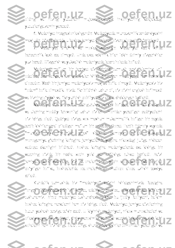 oldingi   va   hozirgi   yutuqlarni   mujassamlashtirib   insoniyatning   kelajakdagi
yutuqlariga zamin yaratadi. 
6. Madaniyat integrasionlashgandir: Madaniyatda muntazamlik tendensiyasini
mavjudir. O’z navbatida u boshqa jamiyat sohalarini o’zaro aloqasini ta’minlaydi.
7.   Madaniyat   dinamik   va   moslashuvchandir:   Madaniyat   statik   xolda
barqarorlik   kasb   eta   olmaydi.   Unda   asta   sekinlik   bilan   lekin   doimiy   o’zgarishlar
yuz beradi. O’zgarish va yuksalish madaniyatda latent holatda bo’ladi. 
Madaniyat   ma’lum   bir   jamiyat   a’zolarining   turmush   tarzi,   ularning   urf-
odatlari,   udumlariga,   shuningdek   ular   ishlab   chiqargan   moddiyatga   ham   bevosita
aloqador. Xech bir jamiyat madaniyatsiz mavjud bo‘la olmaydi. Madaniyatsiz biz
“odam” bo‘la olmasdik. Bizda fikr bildirish uchun til, o‘z-o‘zini anglash bo‘lmasdi
va bizning o‘ylash va fikr yuritish qobiliyatimiz ancha cheklangan bo‘lardi.
Madaniyat-a’zolari ma’lum  bir guruhga tegishli  bo‘lgan, ular  amal  qiladigan
va   ularning   moddiy   farovonligi   uchun   o‘zlari   tomonidan   yaratilgan   qadriyatlarni
o‘z   ichiga   oladi.   Qadriyat   o‘ziga   xos   mavhum   mukammallik   bo‘lgan   bir   paytda
tartib-kishilar amal  qiladigan ma’lum bir qoidadan iborat. Tartib ijtimoiy xayotda
“mumkin”   yoki   “mumkin   emas”   shaklida   namoyon   bo‘ladi.   Xususan,
monogamiya-g‘arbning   ko‘pgina   jamiyatlarida   yagona   nikoxdagi   juftga   nisbatan
sadoqat   ekanligini   bildiradi.   Boshqa   ko‘pgina   madaniyatlarda   esa   kishiga   bir
vaqtning   o‘zida   bir   necha   xotin   yoki   erli   bo‘lishga   ruhsat   beriladi.   Ba’zi
jamiyatlarda   er-xotinlarga   o‘z   ota-onalari   bilan   yaqin   aloqada   bo‘lish   belgilab
qo‘yilgan   bo‘lsa,   boshqalarida   ota-onalar   bilan   mutloqo   aloqa   uzlishi   tavsiya
etiladi.
Kundalik   turmushda   biz   “madaniyat”   so‘zini   ishlatganimizda   faqatgina
“ongni   oliy   yaratuvchanligi”-san’at,   adabiyot,   musiqa,   tasviriy   san’at   kabilarni
tushunamiz.   Biroq   madaniyat   tushunchasi   nafaqat   bu   ijodiy   faoliyatni,   balkim
boshqa   ko‘pgina   narsalarni   ham   o‘z   ichiga   oladi.   Madaniyat   jamiyat   a’zolarining
butun yashash  tarziga ta’sir  etadi. U kiyinish madaniyati, nikox munosabatlari va
oilaviy xayot, ish faoliyati, diniy marosimlar va bo‘sh vaqtini bekor o‘tkazish kabi
sohalarni ham o‘z ichiga oladi. Unga shuningdek kishilar tomonidan yaratilgan va 