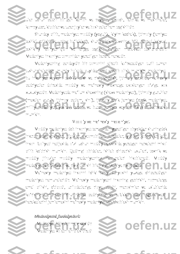 ular   uchun   qadrli   bo‘lgan   kamon   va   paykon,   omoch,   fabrika   va   mashinalar,
kompyuter, kitoblar va turar joylar va boshqalar ham tegishlidir.
Shunday qilib, madaniyat-moddiy (yegulik, kiyim-kechak), ijtimoiy (jamiyat
tashkil   etilishi   va   uning   bo‘laklari),   shuningdek   shaxsning   fe’li,   reproduksiyasi,
tashkiliy   faoliyati   (din   va   fan)ga   tegishli   bo‘lgan   murakkab   tushunchadir.
Madaniyat-insoniyat tomonidan yaratilgan barcha narsadir.
Madaniyatning   qandaydir   bir   tomonini   ajratib   ko‘rsatadigan   turli   tuman
tushunchalardan   umumiy   holatda   quyidagilarni   ajratib   olish   mumkin:   madaniyat-
bu   insoniyat   xayotini   tashkil   etish   va   rivojlantirish,   ijtimoiy   tartiblar,   ma’naviy
qadriyatlar   doirasida   moddiy   va   ma’naviy   mexnatga   asoslangan   o‘ziga   xos
xususiyatdir. Madaniyatda ma’lum shaxsning (shaxs madaniyati), ijtimoiy guruhlar
(masalan   guruh,   ijtimoy   qatlam,   sinf),   ijtimoiy-etnik   jamiyat   (etnik   madaniyat,
milliy   madaniyat)   yashash   tarzini   va   butun   jamiyat   xayotini   belgilab   ko‘rsatish
mumkin.
Moddiy va ma’naviy madaniyat
Moddiy madaniyat deb insoniyat tamonidan yaratilgan obyektlar shuningdek
instrumental   vositalar,   jihozlar,   avtomobillar,   dambalar,   yo‘llar,   ko‘priklar   kabi
inson   faoliyati   natijasida   o‘zi   uchun   moddiylik   asosida   yaratgan   narsalarni   misol
qilib   keltirish   mumkin.   Qadimgi   obidalar,   ishlab   chiqarish   usullari,   texnik   va
moddiy   jihozlar   moddiy   madaniyatning   namunalari   hisoblanadi.   Moddiy
madaniyatni o‘zgarishi va rivoj topishi bilan sivilizatsiya rivojlanadi. 
Ma’naviy   madaniyat   insonni   ichki   ruhiy   dunyosini   yuzaga   chiqaradigan
madaniyat   namunalaridir.   Ma’naviy   madaniyatni   insoning   gapirishi,   normalarga
amal   qilishi,   e’tiqodi,   urf-odatlariga   rioya   qilishi,   marosimlar   va   uslublarida
ko‘rishimiz   mumkin.   Shuningdek   qadriyatlar   va   tafakkur   bilan   bog‘lik   xatti-
harakatlarini jamlamasini ma’naviy madaniyat deb hisoblash mumkin. 
Madaniyatni funksiyalari:
 -Madaniyat bilimlar majmuasidir
 -Madaniyat xolatni aniqlashtiradi 