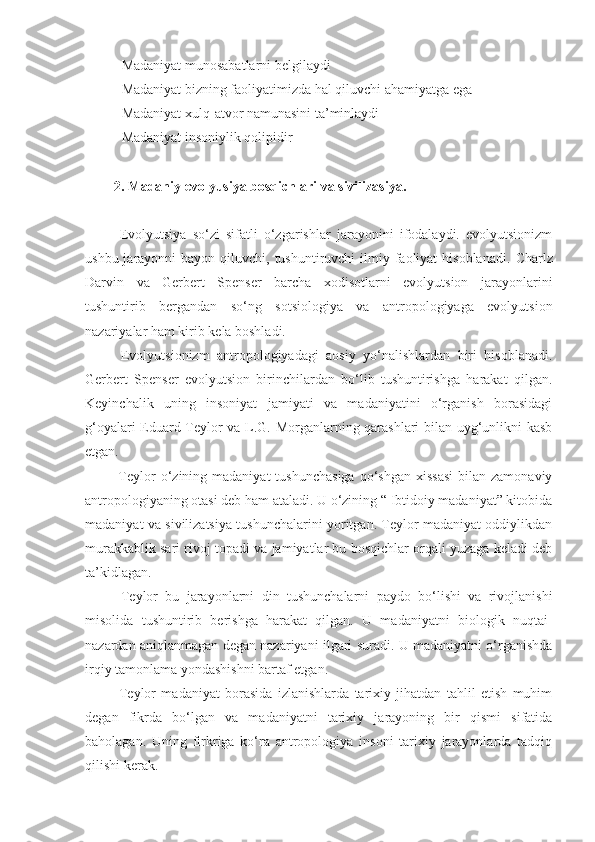  -Madaniyat munosabatlarni belgilaydi
 -Madaniyat bizning faoliyatimizda hal qiluvchi ahamiyatga ega
 -Madaniyat xulq-atvor namunasini ta’minlaydi
 -Madaniyat insoniylik qolipidir
2.  Madaniy evolyusiya bosqichlari va sivilizasiya .  
  Evolyutsiya   so‘zi   sifatli   o‘zgarishlar   jarayonini   ifodalaydi.   evolyutsionizm
ushbu jarayonni  bayon qiluvchi, tushuntiruvchi  ilmiy faoliyat  hisoblanadi.   Charlz
Darvin   va   Gerbert   Spenser   barcha   xodisotlarni   evolyutsion   jarayonlarini
tushuntirib   bergandan   so‘ng   sotsiologiya   va   antropologiyaga   evolyutsion
nazariyalar ham kirib kela boshladi. 
  Evolyutsionizm   antropologiyadagi   aosiy   yo‘nalishlardan   biri   hisoblanadi.
Gerbert   Spenser   evolyutsion   birinchilardan   bo‘lib   tushuntirishga   harakat   qilgan.
Keyinchalik   uning   insoniyat   jamiyati   va   madaniyatini   o‘rganish   borasidagi
g‘oyalari Eduard Teylor va L.G. Morganlarning qarashlari bilan uyg‘unlikni kasb
etgan. 
  Teylor   o‘zining madaniyat   tushunchasiga   qo‘shgan  xissasi  bilan  zamonaviy
antropologiyaning otasi deb ham ataladi. U o‘zining “ Ibtidoiy madaniyat” kitobida
madaniyat va sivilizatsiya tushunchalarini yoritgan. Teylor madaniyat oddiylikdan
murakkablik sari rivoj topadi va jamiyatlar bu bosqichlar orqali yuzaga keladi deb
ta’kidlagan. 
  Teylor   bu   jarayonlarni   din   tushunchalarni   paydo   bo‘lishi   va   rivojlanishi
misolida   tushuntirib   berishga   harakat   qilgan.   U   madaniyatni   biologik   nuqtai-
nazardan aniqlanmagan degan nazariyani ilgari suradi. U madaniyatni o‘rganishda
irqiy tamonlama yondashishni bartaf etgan. 
  Teylor   madaniyat   borasida   izlanishlarda   tarixiy   jihatdan   tahlil   etish   muhim
degan   fikrda   bo‘lgan   va   madaniyatni   tarixiy   jarayoning   bir   qismi   sifatida
baholagan.   Uning   firkriga   ko‘ra   antropologiya   insoni   tarixiy   jarayonlarda   tadqiq
qilishi kerak.  