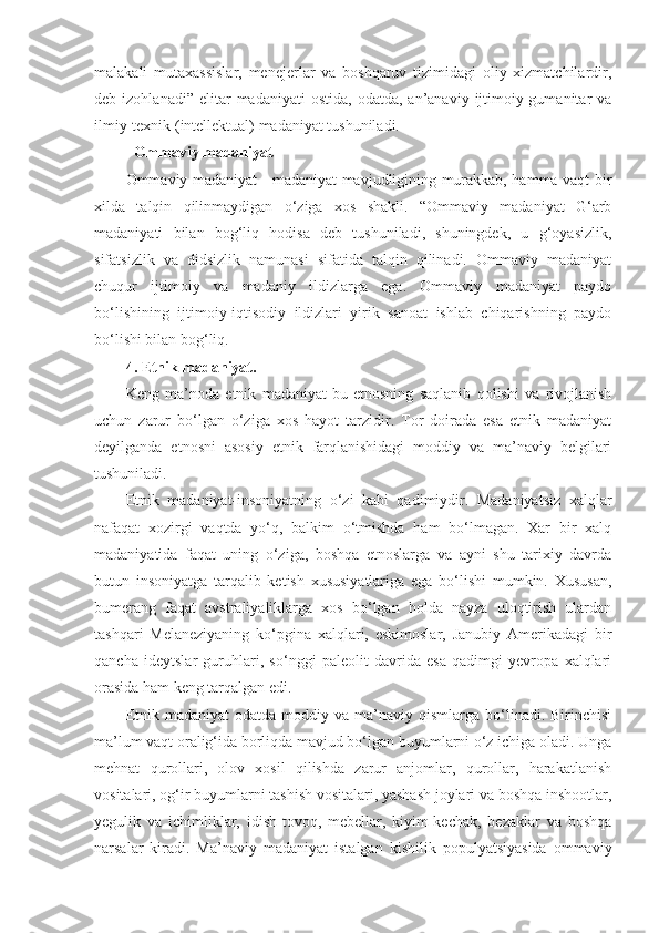 malakali   mutaxassislar,   menejerlar   va   boshqaruv   tizimidagi   oliy   xizmatchilardir,
deb  izohlanadi”  elitar  madaniyati  ostida,   odatda,  an’anaviy  ijtimoiy-gumanitar   va
ilmiy-texnik (intellektual) madaniyat tushuniladi.
    Ommaviy madaniyat
Ommaviy madaniyat - madaniyat mavjudligining murakkab, hamma vaqt bir
xilda   talqin   qilinmaydigan   o‘ziga   xos   shakli.   “Ommaviy   madaniyat   G‘arb
madaniyati   bilan   bog‘liq   hodisa   deb   tushuniladi,   shuningdek,   u   g‘oyasizlik,
sifatsizlik   va   didsizlik   namunasi   sifatida   talqin   qilinadi.   Ommaviy   madaniyat
chuqur   ijtimoiy   va   madaniy   ildizlarga   ega.   Ommaviy   madaniyat   paydo
bo‘lishining   ijtimoiy-iqtisodiy   ildizlari   yirik   sanoat   ishlab   chiqarishning   paydo
bo‘lishi bilan bog‘liq.
4. Etnik madaniyat.
Keng   ma’noda   etnik   madaniyat-bu   etnosning   saqlanib   qolishi   va   rivojlanish
uchun   zarur   bo‘lgan   o‘ziga   xos   hayot   tarzidir.   Tor   doirada   esa   etnik   madaniyat
deyilganda   etnosni   asosiy   etnik   farqlanishidagi   moddiy   va   ma’naviy   belgilari
tushuniladi.
Etnik   madaniyat-insoniyatning   o‘zi   kabi   qadimiydir.   Madaniyatsiz   xalqlar
nafaqat   xozirgi   vaqtda   yo‘q,   balkim   o‘tmishda   ham   bo‘lmagan.   Xar   bir   xalq
madaniyatida   faqat   uning   o‘ziga,   boshqa   etnoslarga   va   ayni   shu   tarixiy   davrda
butun   insoniyatga   tarqalib   ketish   xususiyatlariga   ega   bo‘lishi   mumkin.   Xususan,
bumerang   faqat   avstraliyaliklarga   xos   bo‘lgan   holda   nayza   uloqtirish   ulardan
tashqari   Melaneziyaning   ko‘pgina   xalqlari,   eskimoslar,   Janubiy   Amerikadagi   bir
qancha   ideytslar   guruhlari,   so‘nggi   paleolit   davrida   esa   qadimgi   yevropa   xalqlari
orasida ham keng tarqalgan edi.
Etnik  madaniyat  odatda   moddiy  va   ma’naviy  qismlarga   bo‘linadi.  Birinchisi
ma’lum vaqt oralig‘ida borliqda mavjud bo‘lgan buyumlarni o‘z ichiga oladi. Unga
mehnat   qurollari,   olov   xosil   qilishda   zarur   anjomlar,   qurollar,   harakatlanish
vositalari, og‘ir buyumlarni tashish vositalari, yashash joylari va boshqa inshootlar,
yegulik   va   ichimliklar,   idish-tovoq,   mebellar,   kiyim-kechak,   bezaklar   va   boshqa
narsalar   kiradi.   Ma’naviy   madaniyat   istalgan   kishilik   populyatsiyasida   ommaviy 