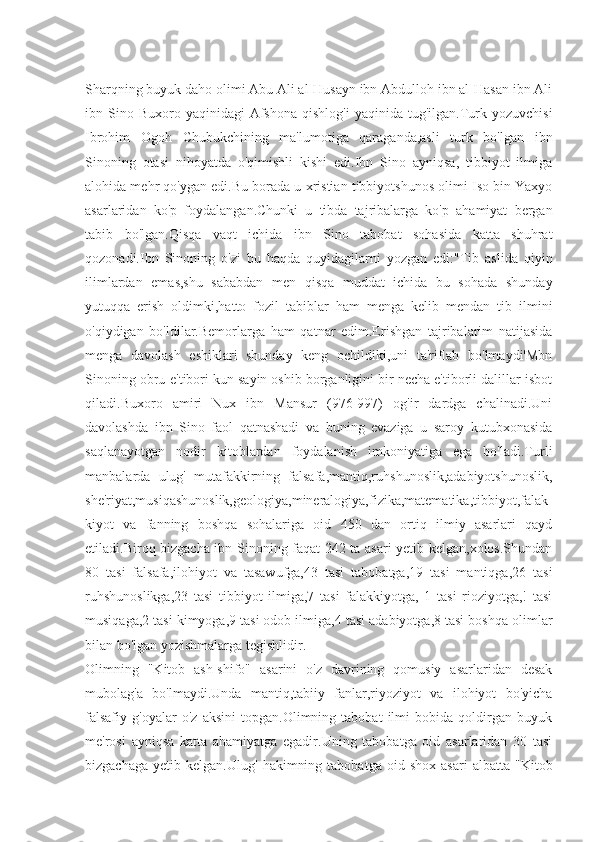 Sharqning buyuk daho olimi Abu Ali al-Husayn ibn Abdulloh ibn al-Hasan ibn Ali
ibn  Sino  Buxoro  yaqinidagi   Afshona   qishlog'i  yaqinida   tug'ilgan.Turk  yozuvchisi
Ibrohim   Ogoh   Chubukchining   ma'lumotiga   qaraganda,asli   turk   bo'lgan   ibn
Sinoning   otasi   nihoyatda   o'qimishli   kishi   edi.Ibn   Sino   ayniqsa,   tibbiyot   ilmiga
alohida mehr qo'ygan edi.Bu borada u xristian tibbiyotshunos olimi Iso bin Yaxyo
asarlaridan   ko'p   foydalangan.Chunki   u   tibda   tajribalarga   ko'p   ahamiyat   bergan
tabib   bo'lgan.Qisqa   vaqt   ichida   ibn   Sino   tabobat   sohasida   katta   shuhrat
qozonadi.Ibn   Sinoning   o'zi   bu   haqda   quyidagilarni   yozgan   edi:"Tib   aslida   qiyin
ilimlardan   emas,shu   sababdan   men   qisqa   muddat   ichida   bu   sohada   shunday
yutuqqa   erish   oldimki,hatto   fozil   tabiblar   ham   menga   kelib   mendan   tib   ilmini
o'qiydigan   bo'ldilar.Bemorlarga   ham   qatnar   edim.Erishgan   tajribalarim   natijasida
menga   davolash   eshiklari   shunday   keng   ochildiki,uni   ta'riflab   bo'lmaydi'Mbn
Sinoning obru-e'tibori kun sayin oshib borganligini bir necha e'tiborli dalillar isbot
qiladi.Buxoro   amiri   Nux   ibn   Mansur   (976-997)   og'ir   dardga   chalinadi.Uni
davolashda   ibn   Sino   faol   qatnashadi   va   buning   evaziga   u   saroy   kutubxonasida
saqlanayotgan   nodir   kitoblardan   foydalanish   imkoniyatiga   ega   bo'ladi.Turli
manbalarda   ulug'   mutafakkirning   falsafa,mantiq,ruhshunoslik,adabiyotshunoslik,
she'riyat,musiqashunoslik,geologiya,mineralogiya,fizika,matematika,tibbiyot,falak
kiyot   va   fanning   boshqa   sohalariga   oid   450   dan   ortiq   ilmiy   asarlari   qayd
etiladi.Biroq bizgacha ibn Sinoning faqat 242 ta asari yetib kelgan,xolos.Shundan
80   tasi   falsafa,ilohiyot   va   tasawufga,43   tasi   tabobatga,19   tasi   mantiqga,26   tasi
ruhshunoslikga,23   tasi   tibbiyot   ilmiga,7   tasi   falakkiyotga,   1   tasi   rioziyotga,!   tasi
musiqaga,2 tasi kimyoga,9 tasi odob ilmiga,4 tasi adabiyotga,8 tasi boshqa olimlar
bilan bo'lgan yozishmalarga tegishlidir.
Olimning   "Kitob   ash-shifo"   asarini   o'z   davrining   qomusiy   asarlaridan   desak
mubolag'a   bo'lmaydi.Unda   mantiq,tabiiy   fanlar,riyoziyot   va   ilohiyot   bo'yicha
falsafiy   g'oyalar   o'z   aksini   topgan.Olimning   tabobat   ilmi   bobida   qoldirgan   buyuk
me'rosi   ayniqsa   katta   ahamiyatga   egadir.Uning   tabobatga   oid   asarlaridan   30   tasi
bizgachaga   yetib   kelgan.Ulug'   hakimning   tabobatga   oid  shox   asari   albatta   "Kitob 