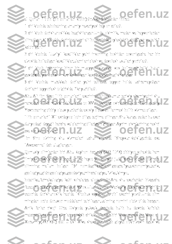 al-Qonun fi-t-tib"(tib qonunlari kitobi)dir.Asar 5 kitobdan iborat.
1-chi kitobda tabobatning umumiy nazariyasi bay on etiladi.
2-chi   kitob   dorishunoslikka   bag'ishlangan.Unda   o'simlik,   madan   va   hayvonlardan
olinadigan 811 sodda dorining nomi alifbo tartibida joylashtirib chiqilgan va ta'rifi
keltirilgan.
3-chi   kitobda   "Juz'iy"   kasalliklar   ya'ni   insonning   boshidan   tovonigacha   har   bir
a'zosida bo'ladigan kasalliklar,ularni aniqlash va davolash usullari yoritiladi.
4-chi   kitob   insonning   biror   bir   muayyan   a'zosiga   xos   bo'lmagan,balki   butun
gavdasida yuz berishi mumkin bo'lgan kasalliklarga bag'ishlangan.
5-chi   kitobda   murakkab   dorilar   ya'ni   tabiatda   tayyor   holda   uchramaydigan
dorilarni tayyorlash to'g'risida fikr yuritiladi.
Abu   Ali   ibn   Sino   "Tib   qonunlari"   asarining   jahonshumur   tarixiy   ahamiyatini   shu
narsadan bilish  mumkinki,bu kitob to XVIII-asrning oxirlariga qadar  ham  g'arbiy
Yevropaning tibbiy o'quv yurtlarida asosiy o'quv qo'llanmasi bo'lib xizmat qilgan.
"Tib qonunlari" Xll-asrdayoq lotin tiliga tarjima qilingan.Shu kunga qadar bu asar
dunyodagi deyarli barcha xalqlarning tillariga o'girilgan.Ayrim qismlarining nashri
esa son-sanoqsizdir.
Ibn   Sino   o'zining   shu   xizmatlari   uchun   sharqda   "Shayxur-Rais",garbda   esa
"Avetsenna" deb ulug'langan.
Qomusiy  olimlardan  biri   Abu Rayhon  Beruniy  (973-1048)  tibbiyot  sohasida  ham
ilmiy izlanishlar  olib borgan.Uning hayot  va faoliyati  juda ham  qiziqdir.Hozircha
olimning   ma'lum   bo'lgan   154   nomdagi   asarlari   geografiya,astronomiya,tarix,
geologiya,gidrogeologiya,geodeziya,mineralogiya,fizika,kimyo,
botanika,farmakalogiya   kabi   sohalarga   aloqadordir.Ana   shu   asarlardan   bizgacha
faqat   30   tasigina   yetib   kelgan   xolos.Ulug'   alloma   Markaziy   Osiyoda   birinchilar
qatorida   dorishunoslik   haqida   "Kitobus   saydalat   fit   tib"   asarini   yozdi.Unda   olim
mingdan   ortiq   doruvor   moddalarni   ta'riflagan,ualrning   nomini   o'ttiz   tilda   bergan.
Anik   fanlar   rivoji   O'rta   Osiyoda   yuksak   darajada   bulib   bu   davrda   ko’plab
matematik astronom olimlar yetishib chikdi. Ulardan biri Muxammad ibn Muso al-
Xorazmiy(783-850)   edi.   U   asli   Xiva   shaxridan   bo'lib   g'oyat   o'tkir   zexin   egasi   va 