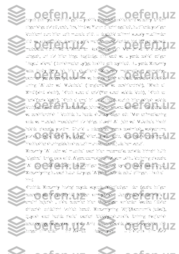 noyob qobiliyat soxibi bo'lgan. U yoshlik chog'idan boshlab aniq va tabiiy fanlarni
o'rganishga qiziqdi, arab, fors, hind va Yunon tillarini egalladi, bu tillarda yozilgan
kitoblarni  qunt bilan uqib mutoala qildi. U dastlabki  ta'limni xususiy muallimdan
oldi   va   so'ngra   o'sha   davrning   yirik   ma'rifat   markazlaridan   biri   bo'lgan   Marvda
madrasada   o'qidi.   Xalifa   Xorun   ar-   Rashidning   o'g'li   Ma'mun   xalifalik   taxtiga
utirgach,   uni   o'zi   bilan   birga   Bag'dodga   olib   ketdi   va   u   yerda   tashkil   etilgan
"Baytul   xikma"   (Donishmatlar   uyi)ga   boshliq   etib   tayinladi.   Bu   yerda   Xorazmiy
katta   ijodiy   ilmiy   ish   bilan   shug'ilandi.   Xorazmiy   matematika   ,   geometriya,
astronomiya,   geografiya,   tarix   ilmi   va   boshqa   fanlar   sohasida   barakali   ijod   qildi.
Uning   "Al-Jabr   val   Mukobala"   (Tenglamalar   va   qarshilantirish),   "Xisob   al-
Xind"(xind   xisobi),   "Kitob   surat   al   ariz"(Yer   surati   xakida   kitob),   "Kitob   at-
Tarix"(tarix   kitobi),   "Kitob   al   amal   bil   usturlobat"(Usturlob   bilan   ishlash   xakida
kitob) kabi asarlari ilm fanda olimga jahonshumil shuxrat keltirdi. U "Tenglamalar
va   qarshilantirish   "   kitobida   bu   haqda   shunday   degan   edi:   "Men   arfimetikaning
soda   va   murakab   masalalarini   o'z   ichiga   oluvchi   Al-   jabr   val   Mukobala   hisobi
hakida   qisqacha   yozdim.   Chunki   u   odamlarga   meros   taxsimlash,   vasiyatnoma
yozish,   boylik   bo'lish   va   adliya   ishlari,   sovda   sotiq,   kanal   qazish,   geometrik
hisoblashlar shuningdek boshqa turli munosabatlarda juda ham zarur".
Xorazmiy   "Al-   Jabr   val   muqoba"   asari   bilan   matematika   tarixida   birinchi   bulib
"algebra" faniga asos soldi. Algera atamasining o'zi xam ushbu kitobning qisqacha
"Al-   Jabr   "deb   ataluvchi   qisqartirilgan   nomining   aynan   ifodasi   hisoblanadi.
Xorazmiyning bu asari butun dunyoga "Algebra" tarzida qabul qilingan. Hisob al -
hind
Kitobida   Xorazmiy   hozirgi   paytda   xayotda   ishlatiladigan   Idan   (gacha   bo'lgan
raqamlar   va   nol   yordamida   istalgan   soni   yozish   ,   ular   yordamida   arfimetik   4
amalni   bajarish   ,   o'sha   raqamlar   bilan   ifodalangan   sonlardan   kvadrat   ildizlar
chiqarish   qoidalirini   izohlab   beradi.   Xorazmiyning   "Zij"(Astronomik   jadval),
Quyosh   soati   haqida   risola"   asarlari   falakkiyotshunoslik   fanining   rivojlanish
taraqqiyotiga   katta   yissa   qo'shdi.   Aniq   fanlar   sohasida   katta   ilmiy   ishlar   olib
borgan   olimlardan         biri   Axmad         Fargoniydir.           U   tilshunos     olim   Aziz 