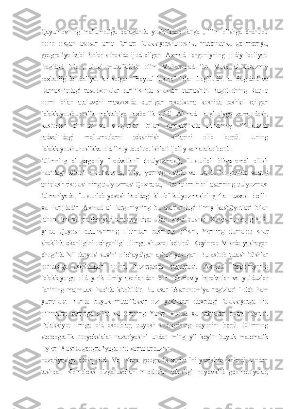 Qayumovning   ma'lumotiga   qaraganda   yoshlikdan   fanga   ,   ilim   olishga   chanqoq
bo'ib   o'sgan   asosan   aniq   fanlar:   falakkiyotshunoslik,   matematika   geometriya,
geografiya   kabi   fanlar   sohasida   ijod   qilgan.   Axmad   Fargoniyning   ijodiy   faoliyati
Bag'dod   bilan,   ulug'   mutaffakkir   olim   Muhammad   ibn   Muso   al-Xorazmiy
raxbarligida   faoliyat   ko'rsatgan   "Baytul   hikma"   bilan   bog'liqdir.   U   Bag'dod   va
Damashiqdagi   rasadxonalar   qurililshida   shaxsan   qatnashdi.   Bag'dodning   Raqoq
nomi   bilan   ataluvchi   mavzesida   qurilgan   rasadxona   koshida   tashkil   etilgan
falakkiyotshunoslik   maktabiga   raxbarlik   qildi.   Ahmad   Farg'oniyga   zamandosh,
kasbdosh   olimlar   va   shogirtlari   bilan   xamkorlikda   Ptolamey   "Yulduzlar
jadvalTdagi   ma'lumotlarni   tekshirish   ishlarini   olib   bordi.   Uning
falakkiyotshunoslikka oid ilmiy tatqiqot ishlari ijobiy samaralar berdi.
Olimning   al-Fargoniy   "Jadvallari"   (qulyozmasi),   "Usturlob   bilan   amal   qilish
haqidagi   kitob"   Hindistonda,   "Oy,   yerning   ostida   va   ustida   bo'lganida   vaqtni
aniqlash risolasi"ning qulyozmasi Qoxirada, "Etti iqlim hibi" asarining qulyozmasi
Olmaniyada, "Usturlob yasash haqidagi kitob" kulyozmasining 4ta nusxasi Berlin
va   Parijdadir.   Axmad   al-Fargoniyning   bu   asarlaridagi   ilmiy   kashfiyotlari   bilan
jahon   fani   va   ma'daniyati   taraqqiyotiga   ulkan   xissa   qushdi.   Xususan,   uning   812-
yilda   Quyosh   tutulishining   oldindan   bashorat   qilishi,   Yerning   dumaloq   shar
shaklida ekanligini ochganligi olimga shuxrat keltirdi. Keyinroq Misrda yashagan
chog'ida   Nil   daryosi   suvini   o'lchaydigan   asbob   yasagan.   Bu   asbob   tutash   idishlar
qoidasiga   asoslangan   bo'lib,   hozirgacha   saqlanadi.   Axmad   Farg'oniyning
falakkiyotga   oid   yirik   ilmiy   asarlaridan   biri   "Samoviy   harakatlar   va   yulduzlar
fanining   majmuasi   haqida   kitob"dir.   Bu   asar   "Astronomiya   negizlari   "   deb   ham
yuritiladi.   Bunda   buyuk   mutaffakkir   o'zi   yashagan   davrdagi   falakkiyotga   oid
bilimlarni   tartibga   soldi   va   o'zining   Yangi   xulosa   va   natijalari   bilan   boyitdi.
Falakkiyot   ilmiga   oid   asboblar,   quyosh   soatlarining   bayonini   berdi.   Olimning
stereografik   proyeksialar   nazariyasini   undan   ming   yil   keyin   buyuk   matematik
Eyler 18 asrda geografiyaga oid xaritalar tuzish
nazariyasiga   tatbiq  qildi.  Va  "Katta   geografik  xarita  "ni  yuzishda   ishlatdi.  Undan
tashqari   Kompleks   o'zgaruvchan   miqdorlar   tekisligi   noyevklid   geometriyalar, 