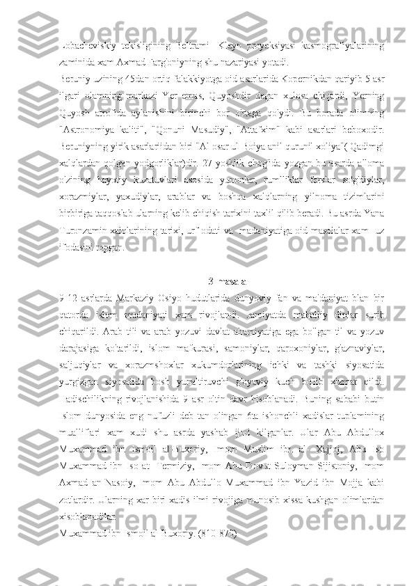 Lobacheviskiy   tekisligining   Beltrami-   Kleyn   proyeksiyasi   kasmografiyalarining
zaminida xam Axmad Farg'oniyning shu nazariyasi yotadi.
Beruniy uzining 45dan ortiq falakkiyotga oid asarlarida Kopernikdan qariyib 5 asr
ilgari   olamning   markazi   Yer   emas,   Quyoshdir   degan   xulosa   chiqardi,   Yerning
Quyosh   atrofida   aylanishini   birinchi   bor   o'rtaga   qo'ydi.   Bu   borada   olimning
"Astronomiya   kaliti",   "Qonuni   Masudiy",   "Attafxim"   kabi   asarlari   beboxodir.
Beruniyning yirik asarlariidan biri "Al-osar ul-Boiya anil qurunil xoliya"( Qadimgi
xalqlardan   qolgan   yodgorliklar)dir.   27   yoshlik   chog'ida   yozgan   bu   asarda   alloma
o'zining   hayotiy   kuzatuvlari   asosida   yunonlar,   rumlliklar   forslar   so'g'diylar,
xorazmiylar,   yaxudiylar,   arablar   va   boshqa   xalqlarning   yilnoma   tizimlarini
birbiriga taqqoslab ularning kelib chiqish tarixini taxlil qilib beradi. Bu asrda Yana
Turonzamin xalqlarining tarixi, urf-odati va   madaniyatiga oid masalalar  xam   uz
ifodasini topgan.
3-masala
9-12   asrlarda   Markaziy   Osiyo   hudutlarida   dunyoviy   fan   va   ma'daniyat   blan   bir
qatorda   islom   madaniyati   xam   rivojlandi.   Jamiyatda   mahalliy   dinlar   surib
chiqarildi.   Arab   tili   va   arab   yozuvi   davlat   ahamiyatiga   ega   bo'lgan   til   va   yozuv
darajasiga   ko'tarildi,   islom   mafkurasi,   samoniylar,   qaroxoniylar,   g'aznaviylar,
saljuqiylar   va   xorazmshoxlar   xukumdorlarining   ichki   va   tashki   siyosatida
yurgizgan   siyosatida   bosh   yunaltiruvchi   g'oyaviy   kuch   bo'lib   xizmat   qildi.
Hadischilikning   rivojlanishida   9   asr   oltin   davr   hisoblanadi.   Buning   sababi   butin
Islom   dunyosida   eng   nufuzli   deb   tan   olingan   6ta   ishonchli   xadislar   tuplamining
mualliflari   xam   xudi   shu   asrda   yashab   ijod   kilganlar.   Ular   Abu   Abdullox
Muxammad   ibn   Ismoil   al-Buxoriy,   Imom   Muslim   ibn   al-   Xajjoj,   Abu   Iso
Muxammad   ibn   Iso   at-   Termiziy,   Imom   Abu   Dovut   Suloyman   Sijistoniy,   Imom
Axmad   an-Nasoiy,   Imom   Abu   Abdullo   Muxammad   ibn   Yazid   ibn   Mojja   kabi
zotlardir.   Ularning   xar   biri   xadis   ilmi   rivojiga   munosib   xissa   kushgan   olimlardan
xisoblanadilar.
Muxammad ibn Ismoil al-Buxoriy. (810-870) 