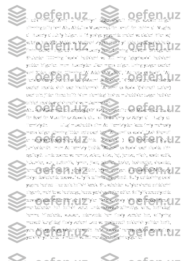 "Hadis   ilmidagi   Amir   -ul   muminiyn"   degan   sharafli   nomga   sazavor   bo'lgan
olimning to'liq ismi  Abu Abdullox Muxammad ibn Ismoil ibn Irohim al- Mug'ira
al-  Buxoriy  al-Jubfiy  bulgan.  U  16-yoshga  yetganida   onalari   va  akalari   Bilan  xaj
safariga boradilar. Makka va Madinani ziyorat qilib 6 yil o'sha joyda yashab hadis
ilmini   astoidil   o'rganadi.   Imom   Buxoriy   jami   600ming   hadislarni   to'plaganlar.
Shulardan   lOOming   "saxix"   hadislarni   va   200   ming   "g'ayrisaxix"   hadislarni
yoddan   bilganlar.   Imom   Buxoriydan   ulkan   meros   qolgan.   Uning   yozgan   asarlari
soni   20dan   ortiqdir.   Olimning   "Al-Adab   al-Mufrad",   "At-Tarix   as-Saxir",   "At-
Tarix al-Kabiyr", "Kitob al-Ilal", "Asomi us-Saxoba", "Kitob al-Kuna " va boshqa
asarlari   orasida   shoh   asar   hisoblanmish   "Al-Jomi'   as-Saxix   "(ishonarli   tuplam)
asari to'rt jildan iborat bo'lib islom olamidagi boshqa muhaddislar tuzgan hadislar
to'plari orasida eng ishonarlisi va mukammalidir.
Abu Iso Muxammad at- Termiziy (824-894) Uning to'liq ismi Muxammad ibn Iso
ibn Savri ibn Muso ibn az-Zaxxok  abu  Iso  as-Sullamiy  az-Zariyr  al-   Bug'iy  at-
Termiziydir.               Ulug'  muxahaddis  olim   At-   Termiziydan  katta ilmiy ma v
naviy
meros kolgan olimning lOdan ortiq asari bor: "Al -Jomi' as-saxix", "Ash-Shamoil
an-nabaviya"(Payg'ambarning   alohida   fazilatlari   )   va   boshqalar,   shular
jumlasidandir.   Imom   At-Termiziy   ijodida   "Al-Jomi'   as-Saxix"   asari   olaxida   o'rin
egallaydi.   Unda   taxorat   va   namoz,   zakot,   Ro'za,   haj,   janoza,   nikoh,   savdo-sadik,
hukumlar,   xun,   qurbonlik,   iymon,   jixot,   tabobat,   farzlar,   bashoratlar,   shaxodat,
jannat   sifatlari,   ilm,   izn   so'rash   adobi,   bayon   qilingan.   9-12   asrlarda   Markaziy
Osiyo   davlatlarida   tasavvuf-sufiylik   ta'limoti   rivoj   topdi.   Sufiy   aqidasining   asosi
yagona haqiqat -Haq taola bo'lishi kerak. Shu sababdan sufiylar shariat qoidalarini
o'rganib, ma'rifat va haqiqatga, haqqa yetishga intilar edilar. So'fiylik taraqqiyotida
taqvoga   katta   etibor   berilgan.   So'fiylar   fikricha,   iloxiy   ishq   bar   qanday   g'arazli
manfaatlardan   holi   bo'lishi   zarur.   Unda   tasavvuf   ta'limotiga   ko'ra,   borlikdagi
hamma   hilqatlarda,   xususan,   odamzotda   ham   iloxiy   zarralar   bor,   so'fiyning
maqsadi   kungildagi   iloxiy   zarlarni   uzoq  va   mashaqqatli   poklanish   yo'lidan   borib,
yana   Alloxga   qaytarishdan   iboratdir.   Ba v
zi   tasavvuf   namayondalari   xaq   taologa
yetishish yo'llarida 19 maqom va 360 manzillar borligini aytganlar. 