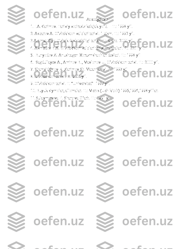 Adabiyotlar
1. I.A.Karimov. Tarixiy xotirasiz kelajak yo’q. – T.: 1998 yil.
2. Asqarov A. O’zbekiston xalqlari tarixi. 1-qism. T.: 1992 yil. 
3.Azamat Ziyo. Ozbek davlatchiligi tarixi. T.: Sharq. 2000 yil.
     4. Axmedov B.A. O’zbekiston xalqlari tarixi manbalari. T.: 2001 yil.
     5.  Bunyodov Z. Anushtagen Xorazmshaohlar davlati. T.: 1998 yil
     6.  Sagdullayev A., Aminov B., Mavlonov U. O’zbekiston tarixi. T.: 2000 yil.
7. Shamsiddinov R. Karimov Sh. Vatan tarixi. T.: 1997 yil
8. O’zbekiston tarixi. T.: 2000 yil.
9. O’zbekiston tarixi. T. “Universitet”  1997 yil.
10. Buyuk siymolar, allomalar. T.: Meros (Uch kitob) 1995,1996,1998 yillar.
11.Sulaymonova F. Sharq va G’arb. T.: 1991 yil. 