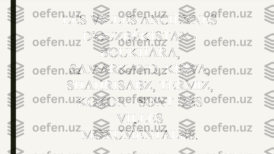LES VILLES ANCIENNES 
D'OUZBÉKISTAN - 
BOUKHARA, 
SAMARKAND, KHIVA, 
SHAHRISABZ, TERMIZ, 
KOKON - SONT DES 
VILLES 
MONUMENTALES. 