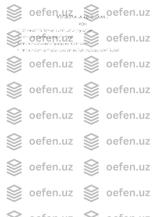 MOLXONALAR GIGIENASI.
Reja:
1. Chorvachilik f erma si  qurish uchun joy tanlash
2. Bino qismlari va  uning ahamiyati .
3. Molxon a larda ventiliyasiya  va  isitish  tizimi
4. Molxonalarni go‘ngdan tozalash va hashoratlarga qarshi kurash. 