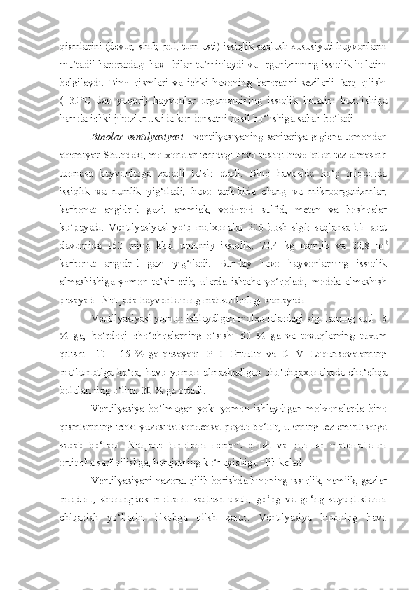 qismlarini (devor, shift, pol, tom usti) issiqlik saqlash xususiyati hayvonlarni
mu’tadil haroratdagi havo bilan ta’minlaydi va organizmning issiqlik holatini
belgilaydi.   Bino   qismlari   va   ichki   havoning   haroratini   sezilarli   farq   qilishi
(+30°C   dan   yuqori)   hayvonlar   organizmining   issiqlik   holatini   buzilishiga
hamda ichki jihozlar ustida kondensatni hosil bo‘lishiga sabab bo‘ladi. 
Binolar ventilyasiyasi   - ventilyasiyaning sanitariya-gigiena tomondan
ahamiyati Shundaki, molxonalar ichidagi havo tashqi havo bilan tez almashib
turmasa   hayvonlarga   zararli   ta’sir   etadi.   Bino   havosida   ko‘p   miqdorda
issiqlik   va   namlik   yig‘iladi,   havo   tarkibida   chang   va   mikroorganizmlar,
karbonat   angidrid   gazi,   ammiak,   vodorod   sulfid,   metan   va   boshqalar
ko‘payadi.   Ventilyasiyasi   yo‘q   molxonalar   200   bosh   sigir   saqlansa   bir   soat
davomida   153   ming   kkal   umumiy   issiqlik,   73,4   kg   namlik   va   22,8   m 3
karbonat   angidrid   gazi   yig‘iladi.   Bunday   havo   hayvonlarning   issiqlik
almashishiga   yomon   ta’sir   etib,   ularda   ishtaha   yo‘qoladi,   modda   almashish
pasayadi. Natijada hayvonlarning mahsuldorligi kamayadi.
Ventilyasiyasi yomon ishlaydigan molxonalardagi sigirlarning suti 18
%   ga,   bo‘rdoqi   cho‘chqalarning   o‘sishi   50   %   ga   va   tovuqlarning   tuxum
qilishi     10   –   15   %   ga   pasayadi.   P.   I.   Pritulin   va   D.   V.   Lobunsovalarning
ma’lumotiga   ko‘ra,   havo   yomon   almashadigan   cho‘chqaxonalarda   cho‘chqa
bolalarining o‘limi 30   % ga ortadi.
Ventilyasiya   bo‘lmagan   yoki   yomon   ishlaydigan   molxonalarda   bino
qismlarining ichki yuzasida kondensat paydo bo‘lib, ularning tez emirilishiga
sabab   bo‘ladi.   Natijada   binolarni   remont   qilish   va   qurilish   materiallarini
ortiqcha sarf qilishga, harajatning ko‘payishiga olib keladi.
Ventilyasiyani nazorat qilib borishda binoning issiqlik, namlik, gazlar
miqdori,   shuningdek   mollarni   saqlash   usuli,   go‘ng   va   go‘ng   suyuqliklarini
chiqarish   yo‘llarini   hisobga   olish   zarur.   Ventilyasiya   binoning   havo 