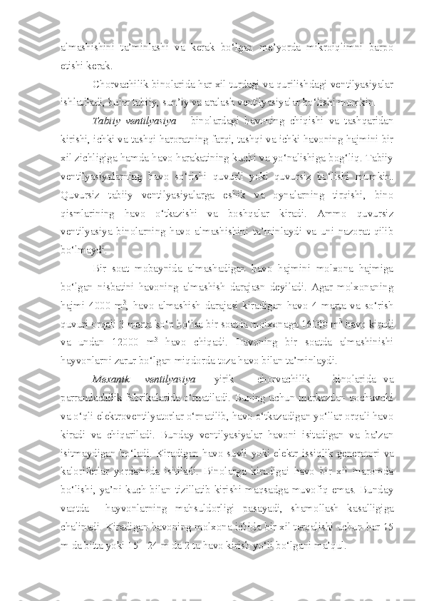 almashishini   ta’minlashi   va   kerak   bo‘lgan   me’yorda   mikroiqlimni   barpo
etishi kerak.
Chorvachilik binolarida har xil turdagi va qurilishdagi ventilyasiyalar
ishlatiladi, bular tabiiy, sun’iy va aralash ventilyasiyalar bo‘lishi mumkin.
Tabiiy   ventilyasiya   -   binolardagi   havoning   chiqishi   va   tashqaridan
kirishi, ichki va tashqi haroratning farqi, tashqi va ichki havoning hajmini bir
xil zichligiga hamda havo harakatining kuchi va yo‘nalishiga bog‘liq. Tabiiy
ventilyasiyalarning   havo   so‘rishi   quvurli   yoki   quvursiz   bo‘lishi   mumkin.
Quvursiz   tabiiy   ventilyasiyalarga   eshik   va   oynalarning   tirqishi,   bino
qismlarining   havo   o‘tkazishi   va   boshqalar   kiradi.   Ammo   quvursiz
ventilyasiya   binolarning   havo   almashishini   ta’minlaydi   va   uni   nazorat   qilib
bo‘lmaydi.
Bir   soat   mobaynida   almashadigan   havo   hajmini   molxona   hajmiga
bo‘lgan   nisbatini   havoning   almashish   darajasn   deyiladi.   Agar   molxonaning
hajmi   4000   m 3
,   havo   almashish   darajasi   kiradigan   havo   4   marta   va   so‘rish
quvuri orqali 3 marta ko‘p bo‘lsa bir soatda molxonaga 16000 m 3
 havo kiradi
va   undan   12000   m 3
  havo   chiqadi.   Havoning   bir   soatda   almashinishi
hayvonlarni zarur bo‘lgan miqdorda toza havo bilan ta’minlaydi.
Mexanik     ventilyasiya   -   y irik       chorvachilik       binolarida   va
p arrandachilik fabrikalarida o‘rnatiladi. Buning uchun markazdan qochuvchi
va o‘ q li elektroventilyatorlar o‘rnatilib, havo o‘tkazadigan yo‘llar orqali havo
kiradi   va   chiqariladi.   Bunday   ventilyasiyalar   havoni   isitadigan   va   ba’zan
isitmaydigan bo‘ladi. Kiradigan havo suvli yoki elektr i s si q lik generatori va
kaloriferlar   yordamida   isitiladi.   Binolarga   kiradigai   havo   bir   xil   maromda
bo‘lishi,  ya’ni  kuch  bilan  tizillatib  kirishi  maqsadga  muvofiq  emas.  Bunday
vaqtda     hayvonlarning   mahsuldorligi   pasayadi,   shamollash   ka s al l i gi ga
chalinadi. Kira dig an havoning molxona ichida bir xil tarqalishi uchu n  har 15
m da bitta yoki 15  -  24 m da 2 ta havo kirish yo‘li bo‘lgani ma’qul. 