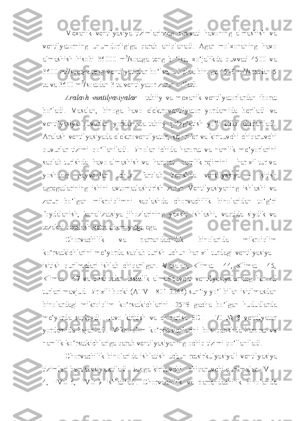 Mexanik   ventilyasiya   tizimlarining   quvvati   havoning   almashish   va
ventilyatorning   unumdorligiga   qarab   aniqlanadi.   Agar   molxonaning   havo
almashish   hisobi   36000   m 3
/soatga   teng   bo‘lsa,   xo‘jalikda   quvvati   4500   va
3600 m 3
/soatga teng ventilyatorlar bo‘lsa, u holda binoga 4500 m 3
/soatdan 5
ta va 3600 m 3
/soatdan 3 ta ventilyator zarur bo‘ladi.
Aralash   ventilyas i yalar   -   tabiiy   va   mexanik   ventilyatorlardan   iborat
bo‘ladi.   Masalan,   binoga   havo   elektroventilyator   yordam i da   beriladi   va
ventilyasiya   quvur lar i   yordam i da   tabiiy   qo‘zg‘atish   yo‘li   bilan   chiqariladi.
Aralash ventilya siyada   elektr o ventilyator, kalor i fer va kirituvchi-chiqaruvchi
quvur lar   tizimi   q o‘llaniladi .   Binolar   ichida   harorat   va   namlik   me’yorlarini
saqlab turishda  havo almashish va  harorat - namlik rejimini    har xil tur va
yoshdagi   hayvonlar   uchun   farqlab   berishda   ventilyasiya   -   isitish
agregatlarining   ishini   avtomatlashtirish   zarur.   Ventilyasiyaning   ishlashi   va
zarur   bo‘lgan   mikroiqlimni   saqlashda   chorvachilik   binolaridan   to‘g‘ri
foydalanish,   kanalizatsiya   jihozlarining   yaxshi   ishlashi,   vaqtida   siydik   va
tezakni tozalash katta ahamiyatga ega.
Chorvachilik   va   parrandachilik   binolarida   mikroiqlim
ko‘rsatkichlarini me’yorda saqlab turish uchun har xil turdagi ventilyasiya -
isitish   qurilmalari   ishlab   chiqarilgan.   Masalan,   Klimat   -   44,   Klimat   -   45,
Klimat   -   47   va   boshqalar.   Issiqlik   almaShuvchi   ventilyasiyalarning   har   xil
turlari mavjud. Bir xili borki (ATV – 801-2266) sun’iy yo‘l bilan isitilmasdan
binolardagi   mikroiqlim   ko‘rsatkichlarini   -25°S   gacha   bo‘lgan   hududlarda
me’yorda   saqlaydi.   Havo   kiritish   va   chiqarish   SCH   -   70   №   8   ventilyator
yordamida   bajariladi.   Mikroiqlim   ko‘rsatkichlarini   boshqarishda   harorat   va
namlik ko‘rsatkichlariga qarab ventilyasiyaning ochiq tizimi qo‘llaniladi.
Chorvachilik   bi n olarida   ishlatish   uchun   retsirkulya s iyali   ventilyasiya
tizim lari ham tavsiya etiladi. Bunga kirituvchi  -  chiqaruvchi qurilmalar PVU -
4,   PVU - 6,   PVU - 9   ishlatiladi.   Chorvachilik   va   p arra n dach i lik   binolarida 