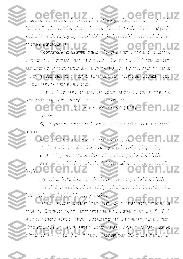 mexa n ik   va   issiqlik   almaShuvchi   ventilyasiya   tizim lari   keng   qo‘lamda
i shlatiladi.   Chorvachilik   binolarida   mikroiqlim   ko‘rsatki ch larini   me’yor da
saqlab borishda ventilyasiya isitish   tizim lari n i boshqarishni avtomatlashtirish
maqsadga muvofiqdir.
Chorvachilik   binolarnni   isitish   -   b iz n ing   sharoit i mizda   chorvachilik
binolarining   hammasi   ham   isitilmaydi.   Buzo q xon a ,   cho‘chqa   bolalari
sa q lanadigan   binolar,   p arrandaxonalargina   isitilad i .   Isitilmaydigan   binolarda
havoning   harorati,   bino   i chida   saqlanayotgats   hayvonlar   ajratgan   erkin
holdagi issiqlik hisobiga saqlanadi.
Hosil   bo‘lgan   issiqlikni   aniqlash   uchun   issiqlik   balansi   yilning   eng
sovuq vaqtdagi oyda quyidagi formula bilan hisoblanadi:
Q
j   =  dt  x   (L x 0,24 + EKF) + W
b
Bunda: 
Q
j   -   hayvonlar   tomonidan   1   soatda   ajratilgan   erkin   issiklik   miqdori,
kkal/s; 
dt  - binoning ichki va tashqi haroratlari farqi,  0
C ; 
  L  – bir soatda almashinadigan ventilyasiya havosining hajmi, kg; 
0,24  – 1 kg havoni 1 0
C  ga isitish uchun sarflangan issiqlik, kkal/s; 
EKF   –   bino   ichidagi   to‘siqlarni   isitish   uchun   sarflangan   issiqlik,
kkal/s; 
W
b   - poldan ko‘tarilgan namlikni isitishga sarflangan issiqlik, kkal/s.
Hisoblashda   issiqlik   balansi   salbiy   natija   bersa,   u   holda   qo‘shimcha
isitish tizimidan foydalanishga to‘g‘ri keladi.
Ishlab   chiqarishda   kaloriferlar   bilan   havoni   isitib   berish   maqsadga
muvofiq.   Chorvachilik   binolarini   isitish   va   ventilyasiya   qilishda   KPS,   KPG
va   boshqa   ventilyasiya   -   isitish   agregatlarini   ishlatish   yaxshi   natija   beradi.
Binolarda   ma’lum   joyni   isitish   uchun   isitish   tizimini   polning   tagiga
o‘rnatiladi   yo ki  elektro gilam   q ilinadi. O‘stirilayotgan  buzoqlar  saqlanadigan 