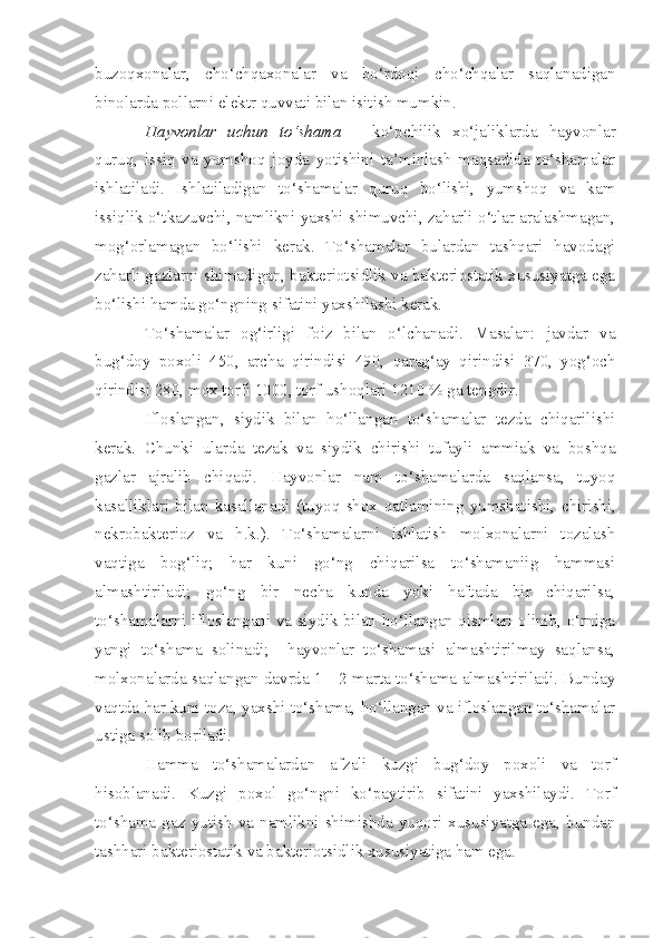 buzoqxonalar,   cho‘chqaxonalar   va   bo‘rdoqi   cho‘chqalar   saqlanadigan
binolarda pollarni elektr  q uvvati bilan isitish mumkin. 
Hayvonlar   uchun   to‘shama   –   ko‘pchilik   xo‘jaliklarda   hayvonlar
quruq,   issiq   va   yumshoq   joyda   yotishini   ta’minlash   maqsadida   to‘shamalar
ishlatiladi.   Ishlatiladigan   to‘shamalar   quruq   bo‘lishi,   yumshoq   va   kam
issiqlik o‘tkazuvchi, namlikni yaxshi shimuvchi, zaharli o‘tlar aralashmagan,
mog‘orlamagan   bo‘lishi   kerak.   To‘shamalar   bulardan   tashqari   havodagi
zaharli gazlarni shimadigan, bakteriotsidlik va bakteriostatik xususiyatga ega
bo‘lishi hamda go‘ngning sifatini yaxshilashi kerak. 
To‘shamalar   og‘irligi   foiz   bilan   o‘lchanadi.   Masalan:   javdar   va
bug‘doy   poxoli   450,   archa   qirindisi   490,   qarag‘ay   qirindisi   370,   yog‘och
qirindisi  280, mox torfi   1000, torf ushoqlari 1210  % ga tengdir .
Ifloslangan,   siydik   bilan   ho‘llangan   to‘shamalar   tezda   chiqarilishi
kerak.   Chunki   ularda   tezak   va   siydik   chirishi   tufayli   ammiak   va   boshqa
gazlar   ajralib   chiqadi.   Hayvonlar   nam   to‘shamalarda   saqlansa,   tuyoq
kasalliklari   bilan   kasallanadi   (tuyoq   shox   qatlamining   yumshatishi,   chirishi,
nekrobakterioz   va   h.k. ).   To‘shamalarni   ishlatish   molxonalarni   tozalash
vaqtiga   bog‘liq;   har   kuni   go‘ng   chiqarilsa   to‘shamaniig   hammasi
almashtiriladi;   go‘ng   bir   necha   kunda   yoki   haftada   bir   chiqarilsa,
to‘shamalarni ifloslangani va siydik bilan ho‘llangan qismlari olinib, o‘rniga
yangi   to‘shama   solinadi;     hayvonlar   to‘shamasi   almashtirilmay   saqlansa,
molxonalarda saqlangan davrda 1 - 2 marta to‘shama almashtiriladi. Bunday
vaqtda har kuni toza, yaxshi to‘shama, ho‘llangan va ifloslangan to‘shamalar
ustiga solib boriladi.
Hamma   to‘shamalarda n   afzali   kuzgi   bug‘doy   poxoli   va   torf
hisoblanadi.   Kuzgi   poxol   go‘ngni   ko‘payt i rib   sifat i ni   yaxshilaydi.   Torf
to‘ sh ama  gaz   yutish   va  namlikni   shimishda   yuqori   xususiyatga  ega,  bundan
tashhari bakteriostatik va bakteri ots idlik xususiyatiga ham ega.  