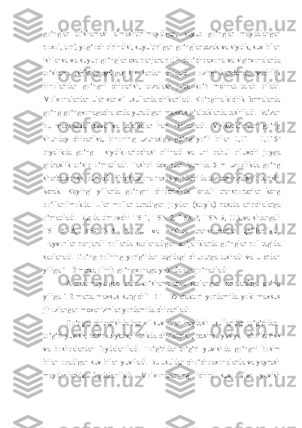 go‘nglar   to‘shamasi   almashtirilmaydigan,   s uyuq   go‘nglar   maydalangan
poxol, torf,  yog‘ och qirindisi, suyultirilgan go‘nglar tezak va  s iydik, suv bilan
ishlansa va suyuq go‘nglar esa panjara polli cho‘chqaxona va sigirxonalarda
to‘shama   ishlatilmaydigan   binolardan   chiqadi.   Hozirg i   kunda   chorvachilik
binolaridan   go‘ngni   chiqarish,   tozalash   juda   ko‘p   mehnat   talab   q iladi.
Molxonalarda n  ular xar xil usullarda chikariladi. Ko‘pgina kichik fermalarda
go‘ng go‘ngxonagacha erda yuradiga n   maxsus g‘altak larda tashiladi. Ba’zan
bu   maqsadda   arava   va   telejkalar   ham   i shlatilad i .   Molxonalarda n   go‘ng
shunday   chiqarilsa,   binoning   u z unasiga   go‘ng   yo‘li   bilan   0,01   –   0 , 015°
qiyalikda   go‘ng   -   siydik   ariqchasi   qilinadi   va   u n i   qabul   qiluvchi   joyga
gidravlik   to‘siq   o‘r n atilad i .   Tashqi   devordan   kamida   5   m   uzo q likda   go‘ng
sharbatxonasi quriladi. Sharbatxona nasos yordamida tez-tez tozalanib turishi
kerak.   Keyingi   yillarda   go‘ngni   chiqari sh da   lentali   transporterlar   keng
qo‘llan i lmokda.   Ular   mollar   t ur adigan   joydan   (stoyla)   pastda   ariqchalarga
o‘rnatiladi.   Bunda   tirnovchi   TS - 1,   TSN - 2,   TSN - 3,   TSN-9,   OB   va   shtangali
TSH - 30 - A,   TSHPN - 4,   SHTU   va   boshqa   transporterlar   qo‘llaniladi.
Hayvonlar   panjarali   pollarda   saqlanadigan   xo‘jaliklarda   go‘nglar   pol   tagida
saqlanadi.   Go‘ng   polning   yorig‘idan   tagidagi   chuqurga   tushadi   va   u   erdan
yiliga 1 - 2 marta olinib go‘ngxonaga yoki dalaga jo‘natiladi.
Almashmaydigan   qalin   to‘shamalarda   saqlangan   binolardagi   go‘ng
yiliga   1-2   marta   maxsus   surgichli   DT   -   75   traktori   yordamida   yoki   maxsus
jihozlangan mexanizmlar yordamida chiqariladi.
Go‘ngni chiqarishda har xil suv bilan haydash usullaridan to‘g‘ridan-
to‘g‘ri yuvish, retsirkulyativ, lotokda cho‘ktirish, retsirkulyasiya - cho‘ktirish
va   boshqalardan   foydalaniladi.   To‘g‘ridan-to‘g‘ri   yuvishda   go‘ngni   bosim
bilan oqadigan suv bilan yuviladi. Bu usuldan cho‘chqaxonalarda va yayrash
maydonlarida   foydalaniladi.   Molxonalarning   ichini   suv   bilan   yuvish 