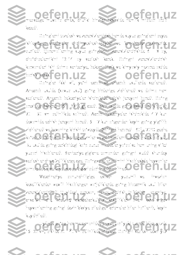maqsadga   muvofiq   emas,   chunki   binolar   havosida   namlik   miqdori   ortib
ketadi.
Go‘nglarni tozalash va zararsizlantirish hamda suyuq go‘nglarni qayta
ishlaydigan   qurilmalar   aholi   yashash   joylari   va   fermalardan   tashqarida
quriladi.   Qoramollarning   suyuq   go‘nglarini   zararsizlantirishda   6   -   8   oy,
cho‘chqalarnikini   12 - 14   oy   saqlash   kerak.   Go‘ngni   zararsizlantirish
korxonalari   ishi   doimo   sanitariya ,   bakteri o logik   va   kimyoviy   nazorat   ostida
borishi kerak.
Go‘nglar   ikki   xil,   ya’ni   aerob   va   anaerob   usullarda   saqlanadi.
Anaerob   usulda   (sovuq   usul)   go‘ng   birdaniga   zichlanadi   va   doimo   nam
saqlanadi.   Anaerob   bakteriyalar   ishtirokida   achish   jarayoni   boradi.   Go‘ n g
orasidagi harorat +25 0
  - 30°C ga etadi. Issiq usulda go‘ng avvalo bo‘sh qilib
70   -   90   sm   qalinlikda   solinadi.   Aerob   bakteriyalar   ishtirokida   4-7   kun
davomida   achish   jarayoni   boradi.   5   -   7   kun   o‘tgandan   keyin   go‘ng   yig‘ilib
zichlanadi va havoning kirishi to‘xtaydi. Go‘ngni harorati +60 0
 - 70°C gacha
ko‘tarilib, ko‘pgina mikroorganizmlar va gel’mintlarni tuxumi halok bo‘ladi.
Bu usulda go‘ng tarkibidagi ko‘p quruq moddalar yo‘qolsa   ham   uning sifati
yuqori   hisoblanadi.   Sanitariya-gigiena   tomondan   go‘ngni   xuddi   shunday
saqlash ancha afzalliklarga ega . Go‘ngxonalar hajmini hisoblashda hayvonlar
tomonidan ajratilayotgan go‘ng miqdori hisobga olinadi.
Veterinariya       qonunchiligiga       asosan           yuqumli     va         invazion
kasalliklardan   xavfli   hisoblangan   xo‘jaliklarda   go‘ng   biotermik   usul   bilan
zararsizlantiriladi.   Quyidagi,   qorason,   manqa,   qutirish,   infeksion       anemiya,
ensefalomielit,   bradzot,   paratuberkulyoz   kasalliklari   bilan   kasallangan
hayvonlarning go‘ngi dezinfeksiya qiladigan eritmalar bilan ho‘llanib, keyin
kuydiriladi.
Uyilgan go‘ng hamma tomonidan poxol, torf yoki tuproq bilan yozda
15 -20 sm, qishda 30 - 40 sm qalinlikda o‘raladi. Go‘ngni saqlash davri yoz 