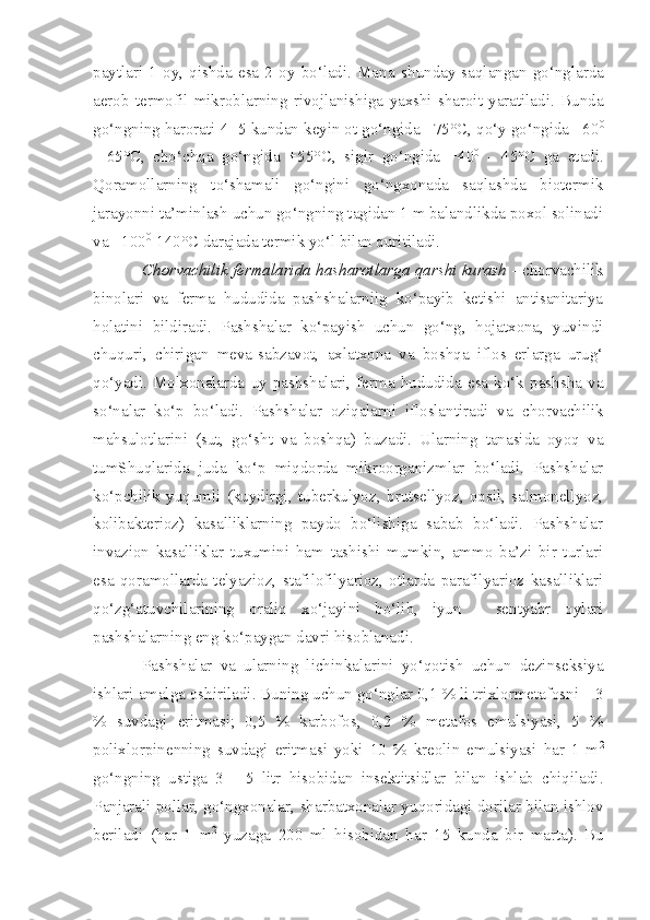 paytlari   1   oy,   qishda   esa   2   oy   bo‘ladi.   Mana   s hunday   saqlangan   go‘nglarda
aerob   termofil   mikroblarning   rivojlanishiga   yaxshi   sharoit   yaratiladi.   Bunda
go‘ngning  h arorati 4 -  5 kundan keyin ot go‘ngida +75° C , qo‘y go‘ngida +60 0
-   65° C ,   cho‘chqa   go‘ngida   +55° C ,   sigir   go‘ngida   +40 0
  -   45° C   ga   etadi.
Qoramollarning   to‘shamali   go‘ngini   go‘ngxonada   saqlashda   biotermik
jarayonni ta’minlash uchun go‘ngning tagidan 1 m balandlikda poxol solinadi
va +100 0
-140° C  darajada termik yo‘l bilan quritiladi.
Chorvachilik fermalarida hasharotlarga   q arshi kurash   -   c horvachilik
binolari   va   ferma   hududida   pashshalarniig   ko‘payib   ketishi   antisanitariya
holatini   bildiradi.   Pashshalar   ko‘payish   uchun   go‘ng,   hojatxona,   yuvindi
chuquri,   chirigan   meva-sabzavot,   axlatxona   va   boshqa   iflos   erlarga   urug‘
qo‘yadi.   Molxonalarda   uy   pashshalari,   ferma   hududida   esa   ko‘k   pashsha   va
so‘nalar   ko‘p   bo‘ladi.   Pashshalar   oziqalarni   ifloslantiradi   va   c horvachilik
mahsulotlarini   (sut,   go‘sht   va   boshqa)   buzadi.   Ularning   tanasida   oyoq   va
tumShuqlarida   juda   ko‘p   miqdorda   mikroorganizmlar   bo‘ladi.   Pashshalar
ko‘pchilik   yuqumli   (kuydirgi,   tuberkulyoz,   brutsellyoz,   oqsil,   salmonellyoz,
kolibakterioz)   kasalliklarning   paydo   bo‘lishiga   sabab   bo‘ladi.   Pashshalar
invazion   kasalliklar   tuxumini   ham   tashishi   mumkin,   ammo   ba’zi   bir   turlari
esa   qoramollarda   telyazioz,   stafilofilyarioz,   otlarda   parafilyarioz   kasalliklari
qo‘zg‘atuvchilarining   oraliq   xo‘jayini   bo‘lib,   iyun   -   sentyabr   oylari
pashshalarning eng ko‘paygan davri hisoblanadi.
Pashshalar   va   ularning   lichinkalarini   yo‘qotish   uchun   dezinseksiya
ishlari  amalga oshiriladi . Buning uchun go‘nglar 0 , 1  %  li trixlormetafos ni   –  3
%   suv d agi   eritmas i;   0,5   %   karbofos,   0,2   %   metafos   emulsiyasi,   5   %
polixlor p in e nning   suvdagi   eritmas i   yoki   10   %   kr e olin   emulsiyasi   har   1   m 2
go‘ngning   ustiga   3   -   5   litr   hisobida n   insektitsidlar   bilan   ishlab   chiqiladi.
P anjarali pollar, go‘ngxonalar ,  sharbatxonalar yu qo ridagi dorilar bilan ishlov
berilad i   (har   1   m 2
  yuzaga   200   ml   hisobida n   har   15   kunda   bir   marta).   Bu 