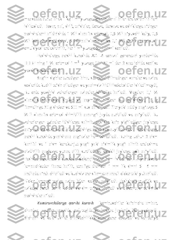 maqsa dd a quruq ohak 1 kg 1 m 2
 yuzaga, kreolin fenol bila n   a ralashtirilib ham
ishlatvladi.  Devor, pol, shift, to‘siqlar, deraza, darvoza va eshiklarga o‘tirgan
pashshalarni o‘ldirishda 1 %li xlorofos eritmasi, 0,5 %li o‘yuvchi kaliy, 0,5
%li   karbofos   emulsiyasi,   5   %li   polixlorpinen   va   0,1   %li   DDBF   ning   suvli
emulsiyasi aralashtirilib, har 1 m 2
 yuzaga 50-100 ml sepiladi.
Pashshalarga   qarshi   kurashda   AG-L6   aerozol   generatori   yordamida
DD B F ning 1   %     eritmasi 1 m 2
   yuzaga 10 - 30 ml dan 2 soat ichida sepilsa
yaxshi samara beradi.
Sog‘in sigirlar turadigan bino, sut qabul qilinadngan xonalar va oziqa
sexlarida kuchli ta’sir qiladigan va yoqimsiz hidli iisektitsidlar ishlatilmaydi,
Bu   erda   yaxshisi   zaharlangan   oziqalar   ishlatilsa   bo‘ladi.   Masalan:   0,1   %
xlorofos   eritmasiga   shakar   va   qaymog‘i   olingan   sut   qo‘shiladi;   15   g
formalinga 30 g shakar va 500 ml suv qo‘shiladi: filtr yoki oddiy qog‘ozga 5
%   li   xlorofos   eritmasi   shimitilib   qorong‘i   joyda   quritiladi   va   qo‘yiladi.   Bu
zaharlangan   oziqalar   idishlarga   solinib,   pashsha   ko‘p   yig‘iladigan   joylarga
qo‘yiladi va vaqti-vaqti bilan qurishiga qarab suv quyib turiladi. Pashshalarga
qarshi   kurashda   yopishqoq   qog‘ozlar   ham   ishlatiladi.   Buning   uchun   2   qism
konifol   va   1   qism   kanakunjut   yog‘i   yoki   o‘simlik   yog‘i   olinib   aralashma
qizdirilib   qog‘ozga   yupqa   qilib   surtiladi   va   kerakli   joylarga   osib   qo‘yiladi.
Pashshalarga   qarshi   kurashda   elektrojihozlar   ham   ishlatiladi.   U   yorituvchi
lampochkadan   iborat   bo‘lib,   atrofiga   diametri   1   mm   lik   simni   5   -   6   mm
oraliqda o‘rab chiqiladi va kuchsiz transformator orqali elektr toki yuboriladi.
Elektr   lampasi   tagiga   oziqa   bilan   stakan   qo‘yiladi.   Pashsha   yorug‘lik   va
ozikaga   qarab   uchib   keladi   va   sim   to‘rga   o‘tiradi   va   elektr   toki   ta’sirida
pashshalar o‘ladi.
Kemiruvchilarga   qarshi   kurash   -   kemiruvchilar   ko‘pincha   ombor,
chordoq,   oxurlar   orqasida,   pol   tagida   va   boshqa   joylarda   ham   yashaydi.
Sichqon   va   kalamushlar   chorvachilikka   katta   zarar   etkazadi   va   sanitariya 