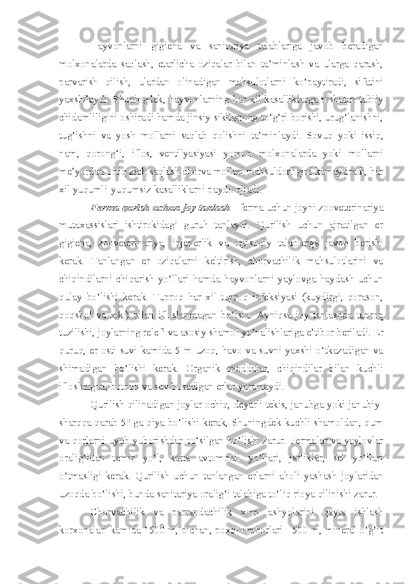 Hayvonlarni   gigiena   va   sanitariya   talablariga   javob   beradigan
molxonalarda   saqlash,   etarlicha   oziqalar   bilan   ta’minlash   va   ularga   qarash,
parvarish   qilish,   ulardan   olinadigan   mahsulotlarni   ko‘paytiradi,   sifatini
yaxshilaydi.  Shuningdek,  hayvonlarning  har  xil  kasalliklarga  nisbatan  tabiiy
chidamliligini oshiradi hamda jinsiy sikllarning to‘g‘ri borishi, urug‘lanishni,
tug‘ishni   va   yosh   mollarni   saqlab   qolishni   ta’minlaydi.   Sovuq   yoki   issiq,
nam,   qorong‘i,   iflos,   ventilyasiyasi   yomon   molxonalarda   yoki   mollarni
me’yordan ortiq zich saqlash chorva mollari mahsuldorligini kamaytiradi, har
xil yuqumli-yuqumsiz kasalliklarni paydo qiladi.
Ferma qurish uchun joy tanlash  - ferma uchun joyni zooveterinariya
mutaxassislari   ishtirokidagi   guruh   tanlaydi.   Qurilish   uchun   ajratilgan   er
gigiena,   zooveterinariya,   injenerlik   va   iqtisodiy   talablarga   javob   berishi
kerak.   Tanlangan   er   oziqalarni   keltirish,   chorvachilik   mahsulotlarini   va
chiqindilarni   chiqarish   yo‘llari   hamda   hayvonlarni   yaylovga   haydash   uchun
qulay   bo‘lishi   kerak.   Tuproq   har   xil   tuproq   infeksiyasi   (kuydirgi,   qorason,
qoqshol   va   x.k.)   bilan   ifloslanmagan   bo‘lsin.   Ayniqsa   joy   tanlashda   tuproq
tuzilishi, joylarning relefi va  asosiy  shamol yo‘nalishlariga e’tibor beriladi. Er
quruq, er osti suvi kamida 5 m uzoq, havo va suvni yaxshi o‘tkazadigan va
shimadigan   bo‘lishi   kerak.   Organik   moddalar,   chiqindilar   bilan   kuchli
ifloslangan, botqoq va suv bosadigan erlar yaramaydi.  
Qurilish qilinadigan joylar ochiq, deyarli tekis, janubga yoki janubiy-
sharqqa qarab 5° ga qiya bo‘lishi kerak, Shuningdek kuchli shamoldan, qum
va qorlarni uyub yuborishdan to‘silgan bo‘lishi zarur. Fermalar va yaylovlar
oralig‘idan   temir   yo‘l,   katta   avtomobil   yo‘llari,   jarliklar,   sel   yo‘llari
o‘tmasligi   kerak.   Qurilish   uchun   tanlangan   erlarni   aholi   yashash   joylaridan
uzoqda bo‘lishi, bunda sanitariya oralig‘i talabiga to‘liq rioya qilinishi zarur.
Chorvachilik   va   parrandachilik   xom   ashyolarini   qayta   ishlash
korxonalari kamida 1500 m, pichan, poxol omborlari - 500 m, mineral o‘g‘it 