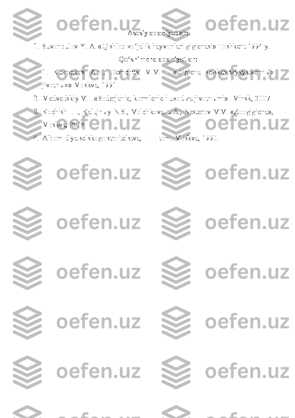 Asosiy adabiyotlar:
1. Suvonqulov Y. A. «Qishloq xo‘jalik hayvonlari gigienasi» Toshkent 1994 y.
Qo‘shimcha adabiyotlar:
1.   Kuznetsov   A.F. ,   Demchuk   M.V.   -   « Gigiena   selskoxozyaystvenn ы x
jivotn ы x» Moskva, 1991
2. Medvedskiy V.I. «Soderjanie, kormlenie i uxod za jivotn ы mi».  Minsk, 2007
3. Kochish I.I., Kalujnыy N.S., Volchkova L.A., Nesterov V.V. «Zoogigiena»,
Moskva, 2008
4. Albom dlya   selskogo stroitelstva,  I - II  tom.   Moskva , 1990. 