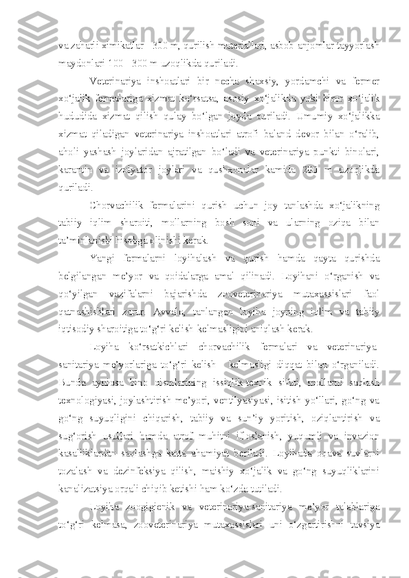 va zaharli ximikatlar - 300 m, qurilish materiallari, asbob-anjomlar tayyorlash
maydonlari 100 - 300 m uzoqlikda quriladi.
Veterinariya   inshoatlari   bir   necha   shaxsiy,   yordamchi   va   fermer
xo‘jalik   fermalariga   xizmat   ko‘rsatsa,   asosiy   xo‘jalikda   yoki   biror   xo‘jalik
hududida   xizmat   qilish   qulay   bo‘lgan   joyda   quriladi.   Umumiy   xo‘jalikka
xizmat   qiladigan   veterinariya   inshoatlari   atrofi   baland   devor   bilan   o‘ralib,
aholi   yashash   joylaridan   ajratilgan   bo‘ladi   va   veterinariya   punkti   binolari,
karantin   va   izolyator   joylari   va   qushxonalar   kamida   200   m   uzoqlikda
quriladi.
Chorvachilik   fermalarini   qurish   uchun   joy   tanlashda   xo‘jalikning
tabiiy   iqlim   sharoiti,   mollarning   bosh   soni   va   ularning   oziqa   bilan
ta’minlanishi hisobga olinishi kerak.
Y a ngi   fermalarni   loyihalash   va   qurish   hamda   qayta   qurishda
belgilangan   me’yor   va   qoidalarga   amal   qilinadi.   Loyihani   o‘rganish   va
qo‘yilgan   vazifalarni   bajarishda   zooveterinariya   mutaxassislari   faol
qatnashishlari   zarur.   Avvalo,   tanlangan   loyiha   joyning   iqlim   va   tabiiy
iqtisodiy sharoitiga to‘g‘ri kelish-kelmasligini aniqlash kerak.
Loyiha   ko‘rsatkichlari   chorvachilik   fermalari   va   veterinariya-
sanitariya   me’yorlariga   to‘g‘ri   kelish   -   kelmasligi   diqqat   bilan   o‘rganiladi.
Bunda   ayniqsa   bino   qismlarining   issiqlik-texnik   sifati,   mollarni   saqlash
texnologiyasi,   joylashtirish   me’yori,   ventilyasiyasi,   isitish   yo‘llari,   go‘ng   va
go‘ng   suyuqligini   chiqarish,   tabiiy   va   sun’iy   yoritish,   oziqlantirish   va
sug‘orish   usullari   hamda   atrof   muhitni   ifloslanish,   yuqumli   va   invazion
kasalliklardan   saqlashga   katta   ahamiyat   beriladi.   Loyihada   oqava   suvlarni
tozalash   va   dezinfeksiya   qilish,   maishiy   xo‘jalik   va   go‘ng   suyuqliklarini
kanalizatsiya orqali chiqib ketishi ham ko‘zda tutiladi.
Loyiha   zoogigienik   va   veterinariya-sanitariya   me’yor   talablariga
to‘g‘ri   kelmasa,   zooveterinariya   mutaxassislari   uni   o‘zgartirishni   tavsiya 