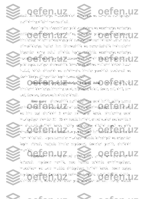 etadi.   Zooveterinariya   mutaxassislari   xo‘jalikda   va   tumanda   qurilayotgan
qurilishning sifatini nazorat qiladi.
Agar  loyiha   o‘zgartirilgan  yoki  zoogigiena   va  veterinariya-sanitariya
qoidalari   qurilishda   buzilgan   bo‘lsa,   qurilishni   yoki   qayta   qurilayotgan
binolardagi ishlarni to‘xtatishga yoki qurilgan inshoatni ishlatish uchun qabul
qilmasliklariga   haqlari   bor.   Chorvachilik   va   parrandachalik   inshootlarini
bitgandan   so‘ng   qabul   qilishda   hay’at   tarkibida   veterinariya-sanitariya
nazorat   vakili   va   zootexniya   mutaxassislari   bo‘lishi   kerak.   Yangi   qurilgan
yoki  qayta qurilgan  chorvachilik  fermalariga chorva  mollarini kiritish  butun
hudud,   ishlab   chiqarish   va   qo‘shimcha   binolar   yaxshilab   tozalanadi   va
dezinfeksiya qilinganidan keyin ruxsat etiladi.
Binolarning   ayrim   qismlariga   bo‘lgan   talab   -   qishloq   xo‘jaligi
binolarini  kismlariga  binoning  asosi,  poydevor,  sokol,  devor,  pol,  shift,  tom
usti, darvoza, deraza va boshqalar kiradi.
Bino   asosi   -   c horvachilik   qurilishlarining   asosi   bo‘lib,   tabiiy   tuproq
er hisoblanadi. U mustahkam, bir xil tarkibli, emirilmaydigan, quruq bo‘lishi
va   bino   tagi   cho‘kishi   2   smdan   oshmasligi   kerak.   Binolarning   asosi
muzlaydigan qismdan 20 - 25 sm pastda bo‘lishi, er osti suvlari esa kamida 3
m   chuqurda   bo‘lishi   kerak.   Tabiiy   asoslarning   sifatlisi   qoyali   va   yirik
sinadigan tuproqlar hisoblanadi. Suv yuvish havfi bo‘lmasa qumoq tuproqlar
ham   ishlatiladi.   Loyqa   tuproqlar   muzlagan   vaqtda   ko‘pchiydi   va   erigandan
keyin   o‘tiradi,   natijada   binolar   poydevori,   devorlari   yorilib,   cho‘kishi
mumkin.
Poydevor   -   binoning   er   osti   qismi   bo‘lib,   uning   hamma   qismlarini
ko‘taradi.   Poydevor   namlik,   past   harorat   ta’sirida   emirilmaydigan,
mustahkam   va   uzoq   muddat   chidaydigan   bo‘lishi   kerak.   Devor   tagiga
poydevor   uzluksiz   (lentasimon)   perimetri   bo‘yicha   qo‘yiladi   yoki   alohida-
alohida   qurilib,   xarsang   toshlardan   yoki   g‘ishtdan   teriladi.   Hozirgi   vaqtda 