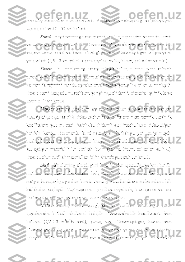 mahalliy materiallar ham ishlatiladi. Poydevorning chuqurligi ko‘pchiydigan
tuproq bo‘lsa 50 - 70 sm bo‘ladi.
Sokol  - poydevorning ustki qismida bo‘lib, tuproqdan yuqorida turadi
va   uning   ustiga   devor   tushadi.   Devorni   yog‘in-sochin   va   erning   iamligidan
saqlash uchun sokol va devor o‘rtalig‘iga nam o‘tkazmaydigan izolyasiyalar
yotqiziladi (1,5 - 2 sm qalinlik qora qog‘oz, asfalt, bitum, polietilen va h.k.).
Devor   -   b u   binolarning   aso s iy   to‘sig‘i   bo‘lib,   u   bino   ustini   ko‘tarib
turadi. U molxo n alarni tashqi muhit ta’sirlaridan saqlaydi, bino ichida harorat
va   namlik   rejimini   hamda   oynalar   orqali   tabiiy   yorug‘lik   bilan   ta’minlaydi.
Devor etarli dara j ada mustahkam, yong‘inga chidamli, o‘rtacha o g‘ irlikda va
arzon bo‘lishi kerak.
Molxonalarning   devorlari   gigiena   tomondan   yaxshi   is s iql i k   saqlash
xususiyatiga ega, issiqlik o‘tkazuvchanlik koeffitsienti past, termik qarshilik
koeffitsienti yuqori, etarli issiqlikka   chidaml i   va o‘rtacha havo o‘tkazadigan
bo‘lishi   kerak.   Devorlarda   konden sat   hosil   bo‘lishiga   yo‘l   qo‘yilmaydi.
Tashqi   harorat   - 30°C   dan   past   bo‘lmagan   hudud larda   devorlarni   namlikdan
saqlaydigan   material   bilan   qoplash   lozim   (rezina ,   bitum ,   polietilen   va   h.k .).
Devor uchun qurilish materiallari i q lim sharoitiga qarab tanlanadi.
Shift   -   b inolarning chordog‘ini bino ichidan ajratadigan qismi bo‘lib,
ma’lum   darajada   molxonalarni   issiq   tutadi,   harorat   ia   namlik   rejimini
me’yor da saqlashga yordam beradi. Janubiy  hudud larda esa molxon a lar ni  isib
ketishidan   saqlaydi.   Tug‘ruqxona   -   profilaktoriyalarda,   buzoqxona   va   ona
cho‘chqalar saqlash joylarida shiftning bo‘lishi shart.
Molxonalarning   shifti   zoo gigieia   va   qurilish   talablariga   qarab
quyidagicha   bo‘ladi:   shiftlarni   issiql i k   o‘tkazuvchanlik   koeffitsienti   kam
bo‘lishi   (0,7 - 0,2   m 2
/c 0
/s   kkal);   quruq,   suv   o‘tkazmaydigan,   havoni   kam
o‘tkazadigan,   silliq,   engil,   mustahkam   va   yomon   yonadigan   materiallardan
qilingani   ma’qul.   Shiftlarni   muzlash   va   namlik   shimishiga   yo‘l   qo‘ymaslik 